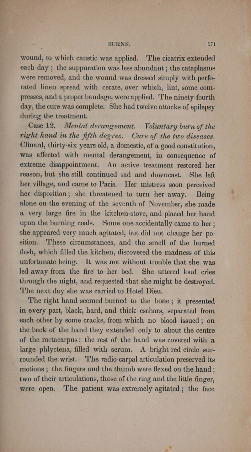 wound, to which caustic was applied. The cicatrix extended each day ; the suppuration was less abundant ; the cataplasms were removed, and the wound was dressed simply with perfo- — rated linen spread with cerate, over which, lint, some com- presses, and a proper bandage, were applied. The ninety-fourth day, the cure was complete. She had twelve attacks of epilepsy during the treatment. , Case 12. Mental derangement. Voluntary burn of the right hand in the fifth degree. Cure of the two diseases. Clinard, thirty-six years old, a domestic, of a good constitution, was affected with mental derangement, in consequence of extreme disappointment. An active treatment restored her reason, but she still continued sad and downcast. She left her village, and came to Paris. Her mistress soon perceived her disposition; she threatened to turn her away. Being alone on the evening of the seventh of November, she made a very large fire in the kitchen-stove, and placed her hand upon the burning coals. Some one accidentally came to her ; she appeared very much agitated, but did not change her po- sition. These circumstances, and the smell of the burned flesh, which filled the kitchen, discovered the madness of this unfortunate being. It was not without trouble that she was led away from the fire to her bed. She uttered loud cries through the night, and requested that she might be destroyed. ‘The next day she was carried to Hotel Dieu. The right hand seemed burned to the bone; it presented in every part, black, hard, and thick eschars, separated from each other by some cracks, from which no blood issued; on the back of the hand they extended only to about the centre of the metacarpus: the rest of the hand was covered with a large phlyctena, filled with serum. A bright red circle sur- rounded the wrist. ‘I'he radio-carpal articulation preserved its motions ; the fingers and the thumb were flexed on the hand ; two of their articulations, those of the ring and the little finger, were open. ‘The patient was extremely agitated; the face