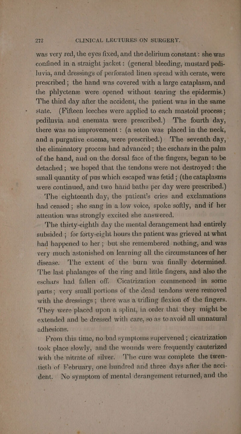 was very red, the eyes fixed, and the delirium constant: she was confined in a straight jacket: (general bleeding, mustard pedi- luvia, and dressings of perforated linen spread with cerate, were prescribed ; the hand was covered with a large cataplasm, and the phlyctenæ were opened without tearing the epidermis.) The third day after the accident, the patient was in the same state. (Fifteen leeches were applied to each mastoid process ; pediluvia and enemata were prescribed.) The fourth day, there was no improvement : (a seton was placed in the neck, the eliminatory process had advanced ; the eschars in the palm of the hand, and on the dorsal face of the fingers, began to be detached ; we hoped that the tendons were not destroyed: the small quantity of pus which escaped was fetid ; (the cataplasms were continued, and two hand baths per day were prescribed.) The eighteenth day, the patient’s cries and exclamations had ceased; she sang in a low voice, spoke softly, and if her attention was strongly excited she answered. The thirty-eighth day the mental derangement had entirely. subsided ; for forty-eight hours the patient was grieved at what had happened to her ; but she remembered nothing, and was very much astonished on learning all the circumstances of her disease. ‘Ihe extent of the burn was finally determined. The last phalanges of the ring and little fingers, and also the eschars had. fallen off. Cicatrization commenced in some parts; very small portions of the dead tendons were removed with the dressings ; there was a trifling flexion of the fingers. They were placed upon a splint, in order that they might be extended and be dressed with care, so as to avoid all unnatural adhesions. | From this time, no bad symptoms supervened ; cicatrization took place slowly, and the wounds were frequently cauterized with the nitrate of silver. The cure was complete the twen-