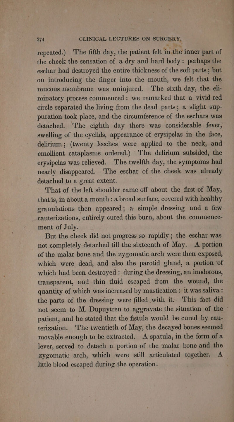 repeated.) The fifth day, the patient felt in. the inner part of the cheek the sensation of a dry and hard body: perhaps the eschar had destroyed the entire thickness of the soft parts ; but on introducing the finger into the mouth, we felt that the mucous membrane was uninjured. The sixth day, the eli- minatory process commenced : we remarked that a vivid red circle separated the living from the dead parts; a slight sup- puration took place, and the circumference of the eschars was detached. ‘he eighth day there was considerable fever, swelling of the eyelids, appearance of erysipelas in the face, delirium ; (twenty leeches were applied to the neck, and emollient cataplasms ordered.) The delirium subsided, the erysipelas was relieved. The twelfth day, the symptoms had nearly disappeared. ‘The eschar of the cheek was already detached to a great extent. That of the left shoulder came off about the first of May, that is, in about a month : a broad surface, covered with healthy granulations then appeared; a simple dressing and a few cauterizations, entirely cured this burn, about the commence- ment of July. But the cheek did not progress so rapidly ; the eschar was not completely detached till the sixteenth of May. A portion of the malar bone and the zygomatic arch were then exposed, which were dead, and also the parotid gland, a portion of which had been destroyed : during the dressing, an inodorous, transparent, and thin fluid escaped from the wound, the quantity of which was increased by mastication : it was saliva : the parts of the dressing were filled with it. This fact did patient, and he stated that the fistula would be cured by cau- terization. 'The twentieth of May, the decayed bones seemed movable enough to be extracted. A spatula, in the form of a lever, served to detach a portion of the malar bone and the zygomatic arch, which were still articulated together. A little blood escaped during the operation. né ni sn nd dt à ‘és