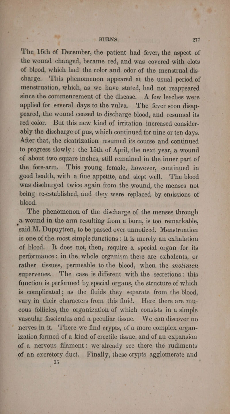 ” BURNS. — 271 The 16th of December, the patient had fever, the aspect of the wound changed, became red, and was covered with clots of blood, which had the color and. odor of the menstrual dis- charge. This phenomenon appeared at the usual period of menstruation, which, as we have stated, had not reappeared since the commencement of the disease. A few leeches were applied for several days to the vulva. ‘The fever soon disap- peared, the wound ceased to discharge blood, and resumed its red color. But this new kind of irritation increased consider- ably the discharge of pus, which continued for nine or ten days. After that, the cicatrization resumed its course and continued to progress slowly : the 15th of April, the next year, a wound of about two square inches, still remained in the inner part of the fore-arm. This young female, however, continued in good health, with a fine appetite, and slept well. The blood was discharged twice again from the wound, the menses not — being re-established, and they were replaced by emissions of blood. The phenomenon of the discharge of the menses through a wound in the arm resulting from a burn, is too remarkable, is one of the most simple functions : it is merely an exhalation of blood. It does not, then, require a special organ for its performance: in the whole organism there are exhalents, or rather tissues, permeable to the blood, when the mnolimen supervenes. The case is different with the secretions: this function is performed by special organs, the structure of which is complicated; as the fluids they separate from the blood, vary in their characters from this fluid. Here there are mu- cous follicles, the organization of which consists in a simple vascular fasciculus and a peculiar tissue. We can discover no nerves in it. ‘i'here we find crypts, of a more complex organ- ization formed of a kind of erectile tissue, and of an expansion of a nervous filament: we already see there the rudiments: 35 \