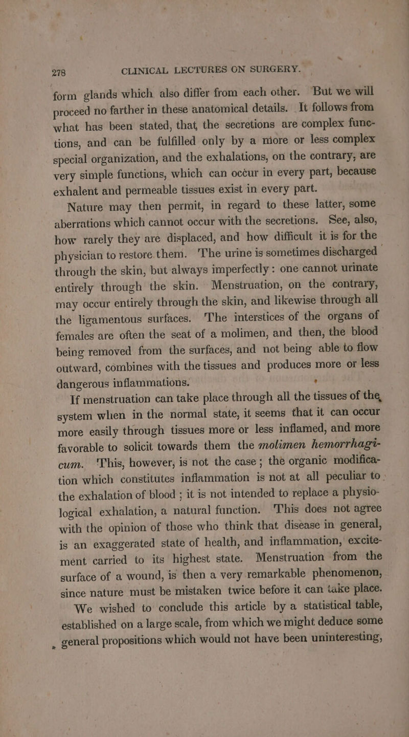 | ’ 278 CLINICAL LECTURES ON SURGERY. form glands which also differ from each other. But we will proceed no farther in these anatomical details. It follows from what has been stated, that the secretions are complex func- tions, and can be fulfilled only by a miore or less complex special organization, and the exhalations, on the contrary, are very simple functions, which can occur in every part, because exhalent and permeable tissues exist in every part. Nature may then permit, in regard to these latter, some aberrations which cannot occur with the secretions. See, also, how rarely they are displaced, and how difficult it is for the physician to restore. them. ‘I'he urine is sometimes discharged through the skin, but always imperfectly : one cannot urinate entirely through the skin. Menstruation, on the contrary, may occur entirely through the skin, and likewise through all the ligamentous surfaces. The interstices of the organs of females are often the seat of a molimen, and then, the blood being removed from the surfaces, and not being able to flow outward, combines with the tissues and produces more or less dangerous inflammations. - If menstruation can take place through all the tissues of the, system when in the normal state, it seems that it can occur more easily through tissues more or less inflamed, and more favorable to solicit towards them the molimen hemorrhagi- cum. ‘This, however, is not the case; the organic modifica- tion which constitutes inflammation is not at all peculiar to. the exhalation of blood ; it is not intended to replace a physio- logical exhalation, a natural function. This does not agree with the opinion of those who think that disease in general, js an exaggerated state of health, and inflammation, excite- ment carried to its highest state. Menstruation from the surface of a wound, is then a very remarkable phenomenon, since nature must be mistaken twice before it can take place. We wished to conclude this article by a statistical table, established on a large scale, from which we might deduce some . general propositions which would not have been uninteresting,