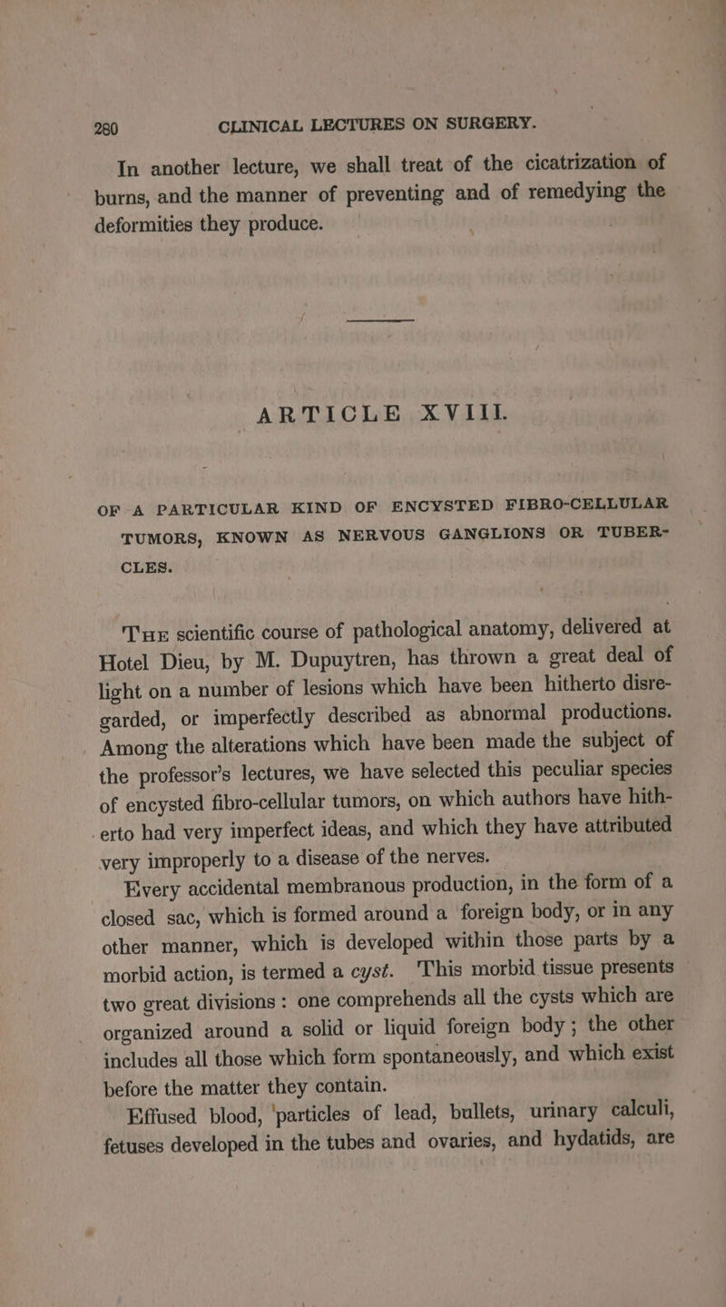 In another lecture, we shall treat of the cicatrization of burns, and the manner of preventing and of remedying the deformities they produce. ARTICLE XVIII OF A PARTICULAR KIND OF ENCYSTED FIBRO-CELLULAR TUMORS, KNOWN AS NERVOUS GANGLIONS OR TUBER- CLES. Tue scientific course of pathological anatomy, delivered at Hotel Dieu, by M. Dupuytren, has thrown a great deal of light on a number of lesions which have been hitherto disre- garded, or imperfectly described as abnormal productions. Among the alterations which have been made the subject of the professor’s lectures, we have selected this peculiar species of encysted fibro-cellular tumors, on which authors have hith- erto had very imperfect ideas, and which they have attributed very improperly to a disease of the nerves. Every accidental membranous production, in the form of a closed sac, which is formed around a foreign body, or in any other manner, which is developed within those parts by a morbid action, is termed a cyst. This morbid tissue presents — two great divisions : one comprehends all the cysts which are organized around a solid or liquid foreign body ; the other includes all those which form spontaneously, and which exist before the matter they contain. Effused blood, ‘particles of lead, bullets, urinary calculi, fetuses developed in the tubes and ovaries, and hydatids, are