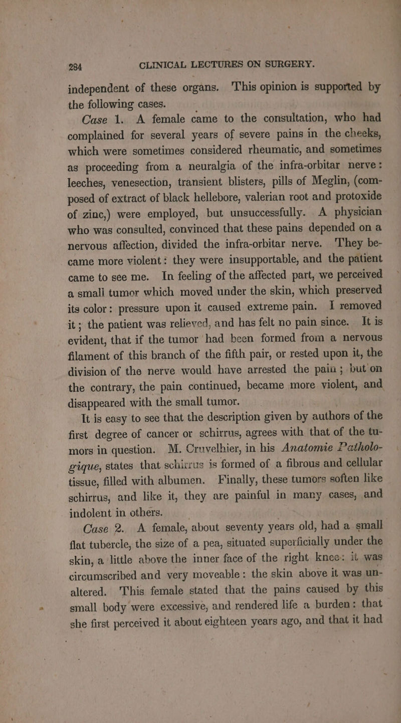 independent of these organs. This opinion is supported by the following cases. Case 1. A female came to the consultation, who had complained for several years of severe pains in the cheeks, which were sometimes considered rheumatic, and sometimes as proceeding from a neuralgia of the infra-orbitar nerve: leeches, venesection, transient blisters, pills of Meglin, (com- posed of extract of black hellebore, valerian root and protoxide of zinc,) were employed, but unsuccessfully. A physician who was consulted, convinced that these pains depended on a nervous affection, divided the infra-orbitar nerve. They be- came more violent: they were insupportable, and the patient came to see me. In feeling of the affected part, we perceived a small tumor which moved under the skin, which preserved its color: pressure upon it caused extreme pain. I removed it; the patient was relieved, and has felt no pain since. It is evident, that if the tumor had been formed from a nervous filament of this branch of the fifth pair, or rested upon it, the division of the nerve would have arrested the pain ; but on the contrary, the pain continued, became more violent, and disappeared with the small tumor. It is easy to see that the description given by authors of the first degree of cancer or schirrus, agrees with that of the tu- mors in question. M. Cruvelhier, in his Anatomie Patholo- gique, states that schirrus is formed of a fibrous and cellular tissue, filled with albumen. Finally, these tumors soften like schirrus, and like it, they are painful in many cases, and indolent in others. | Case 2. <A female, about seventy years old, had a small flat tubercle, the size of a pea, situated superficially under the skin, a ‘little above the inner face of the right knee: it was circumscribed and very moveable: the skin above it was un- altered. ‘This female stated that the pains caused by this small body were excessive, and rendered life a burden: that she first perceived it about eighteen years ago, and that it had