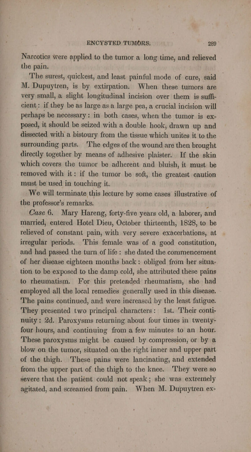Narcotics were applied to the tumor a long time, and relieved the pain. The surest, quickest, and least painful mode of cure, said M. Dupuytren, is by extirpation. When these tumors are very small, a slight longitudinal incision over them is suffi- cient: if they be as large as à large pea, a crucial incision will perhaps be necessary: in both cases, when the tumor is ex- posed, it should be seized with a double hook, drawn up and dissected with a bistoury from the tissue which unites it to the surrounding parts. The edges of the wound are then brought directly together by means of adhesive plaister. If the skin which covers the tumor be adherent and bluish, it must be removed with it: if the tumor be soft, the greatest caution must be used in touching it. We will terminate this lecture by some cases illustrative of the professor’s remarks. À Case 6. Mary Hareng, forty-five years old, a laborer, and married, entered Hotel Dieu, October thirteenth, 1828, to be relieved of constant pain, with very severe exacerbations, at irregular periods. This female was of a good constitution, and had passed the turn of life: she dated the commencement of her disease eighteen months back: obliged from her situa- tion to be exposed to the damp cold, she attributed these pains to rheumatism. For this pretended rheumatism, she had employed all the local remedies generally used in this disease. The pains continued, and were increased by the least fatigue. They presented two principal characters: Ist. Their conti- nuity: 2d. Paroxysms returning about four times in twenty- four hours, and continuing from a few minutes to an hour. These paroxysms might be caused by compression, or by a blow on the tumor, situated on the right inner and upper part of the thigh. These pains were lancinating, and extended from the upper part of the thigh to the knee. They were so severe that the patient could not speak; she was extremely agitated, and screamed from pain. When M. Dupuytren ex-