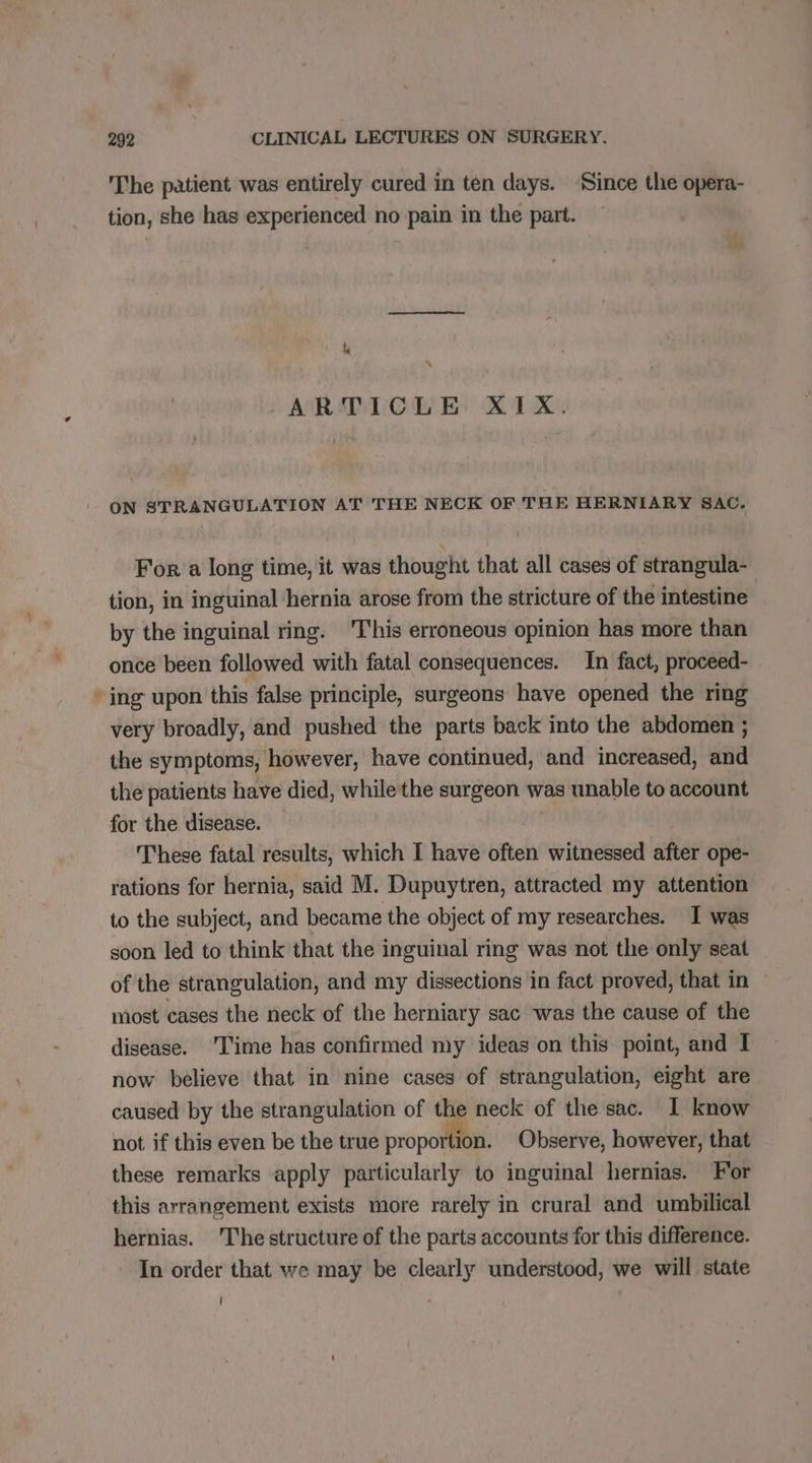 The patient was entirely cured in ten days. Since the opera- tion, she has experienced no pain in the part. | is % ARTICLE XIX. ON STRANGULATION AT THE NECK OF THE HERNIARY SAC. For a long time, it was thought that all cases of strangula- tion, in inguinal hernia arose from the stricture of the intestine | by the inguinal ring. ‘This erroneous opinion has more than once been followed with fatal consequences. In fact, proceed- * ing upon this false principle, surgeons have opened the ring very broadly, and pushed the parts back into the abdomen ; the symptoms, however, have continued, and increased, and the patients have died, while the surgeon was unable to account for the disease. | These fatal results, which I have often witnessed after ope- rations for hernia, said M. Dupuytren, attracted my attention to the subject, and became the object of my researches. I was soon led to think that the inguinal ring was not the only seat of the strangulation, and my dissections in fact proved, that in most cases the neck of the herniary sac was the cause of the disease. ‘Time has confirmed my ideas on this point, and I now believe that in nine cases of strangulation, eight are caused by the strangulation of the neck of the sac. 1 know not if this even be the true me Observe, however, that these remarks apply particularly to inguinal hernias. For this arrangement exists more rarely in crural and umbilical hernias. The structure of the parts accounts for this difference. In order that we may be clearly understood, we will state |