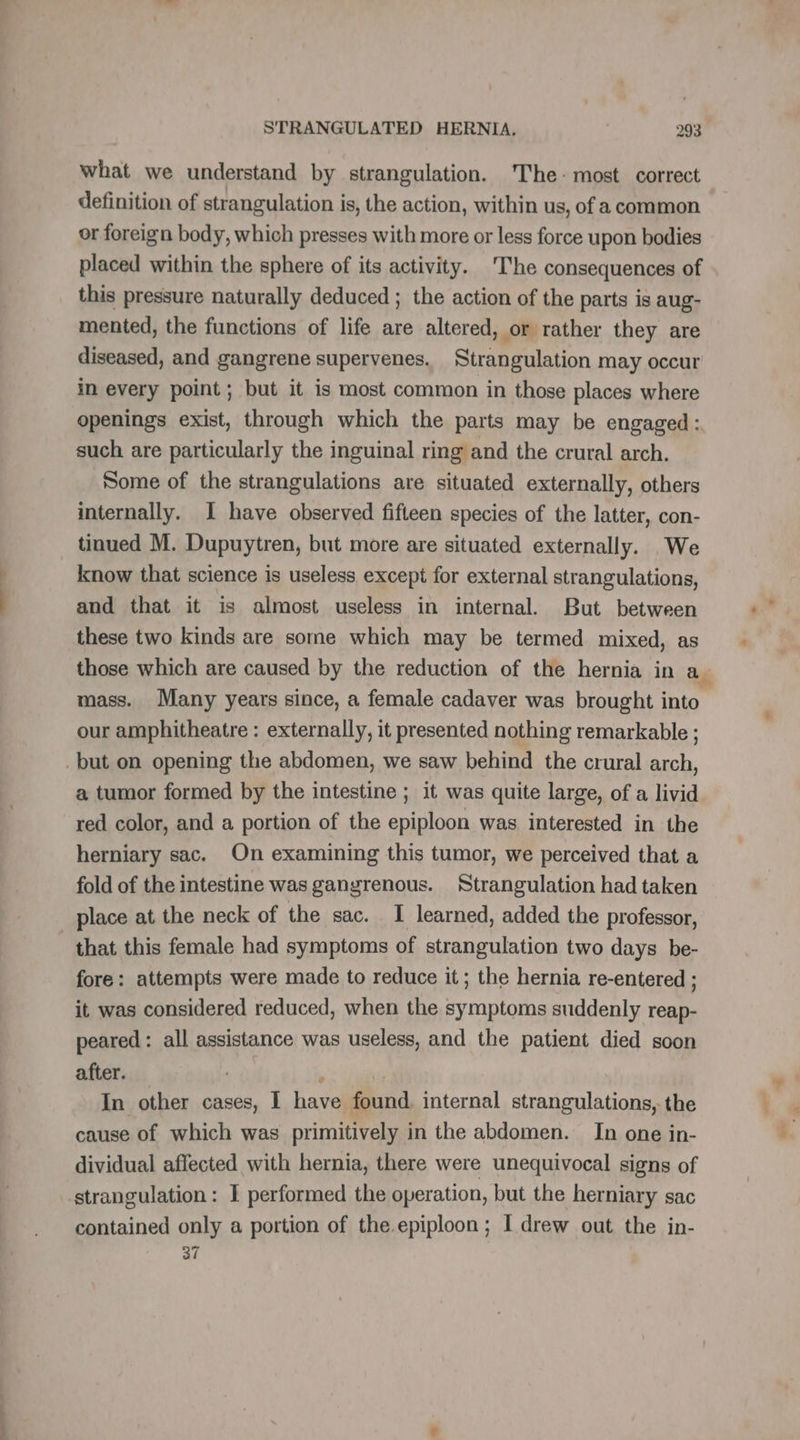 — = —. tt STRANGULATED HERNIA, 293 what we understand by strangulation. The: most correct definition of strangulation is, the action, within us, of a common or foreign body, which presses with more or less force upon bodies placed within the sphere of its activity. The consequences of this pressure naturally deduced ; the action of the parts is aug- mented, the functions of life are altered, or rather they are diseased, and gangrene supervenes. Strangulation may occur in every point; but it is most common in those places where openings exist, through which the parts may be engaged: such are particularly the inguinal ring and the crural arch. Some of the strangulations are situated externally, others internally. I have observed fifteen species of the latter, con- tinued M. Dupuytren, but more are situated externally. We know that science is useless except for external strangulations, and that it is almost useless in internal. But between these two kinds are some which may be termed mixed, as those which are caused by the reduction of the hernia in a. mass. Many years since, a female cadaver was brought into our amphitheatre : externally, it presented nothing remarkable ; a tumor formed by the intestine ; it was quite large, of a livid red color, and a portion of the epiploon was interested in the herniary sac. On examining this tumor, we perceived that a fold of the intestine was gangrenous. Strangulation had taken place at the neck of the sac. I learned, added the professor, fore: attempts were made to reduce it; the hernia re-entered ; it was considered reduced, when the symptoms suddenly reap- peared : all assistance was useless, and the patient died soon after. In other cases, I have found, internal strangulations, the cause of which was primitively in the abdomen. In one in- dividual affected with hernia, there were unequivocal signs of contained only a portion of the epiploon; I drew out the in- 37
