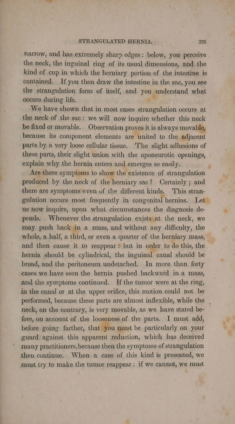 harrow, and has extremely sharp edges: below, you perceive the neck, the inguinal ring of its usual dimensions, and the kind of cup in which the herniary portion of the intestine is contained. If you then draw the intestine in the sac, you see the strangulation form of itself, and you understand what occurs during life. “” We have shown that in most cases strangulation occurs at the neck of the sac: we will now inquire whether this neck be fixed or movable. Observation proves it is always mova because its component elements are united to the adjacent parts by a very loose cellular tissue. The slight adhesions of Are there symptoms to show the existence of strangulation. produced by the neck of the herniary sac? Certainly ; and there are symptoms even of the different kinds. This stran- us now inquire, upon what. circumstances the diagnosis de- pends. Whenever the strangulation exists at the neck, we may push back in a mass, and without any difficulty, the whole, a half, a third, or even a quarter of the herniary mass, and then cause it to reappear: but in order to do this, the hernia should be cylindrical, the inguinal canal should be broad, and the peritoneum undetached. In more than forty cases we have seen the hernia pushed backward in a mass, and the symptoms continued. Ifthe tumor were at the ring, in the canal or at the upper orifice, this motion could not be performed, because these parts are almost inflexible, while the neck, on the contrary, is very movable, as we have stated be- fore, on account of the looseness of the parts. I must add, before going farther, that must be particularly on your guard against this apparent reduction, which has deceived many practitioners, because then the symptoms of strangulation then continue. When a case of this kind is presented, we must try to make the tumor reappear; if we cannot, we must