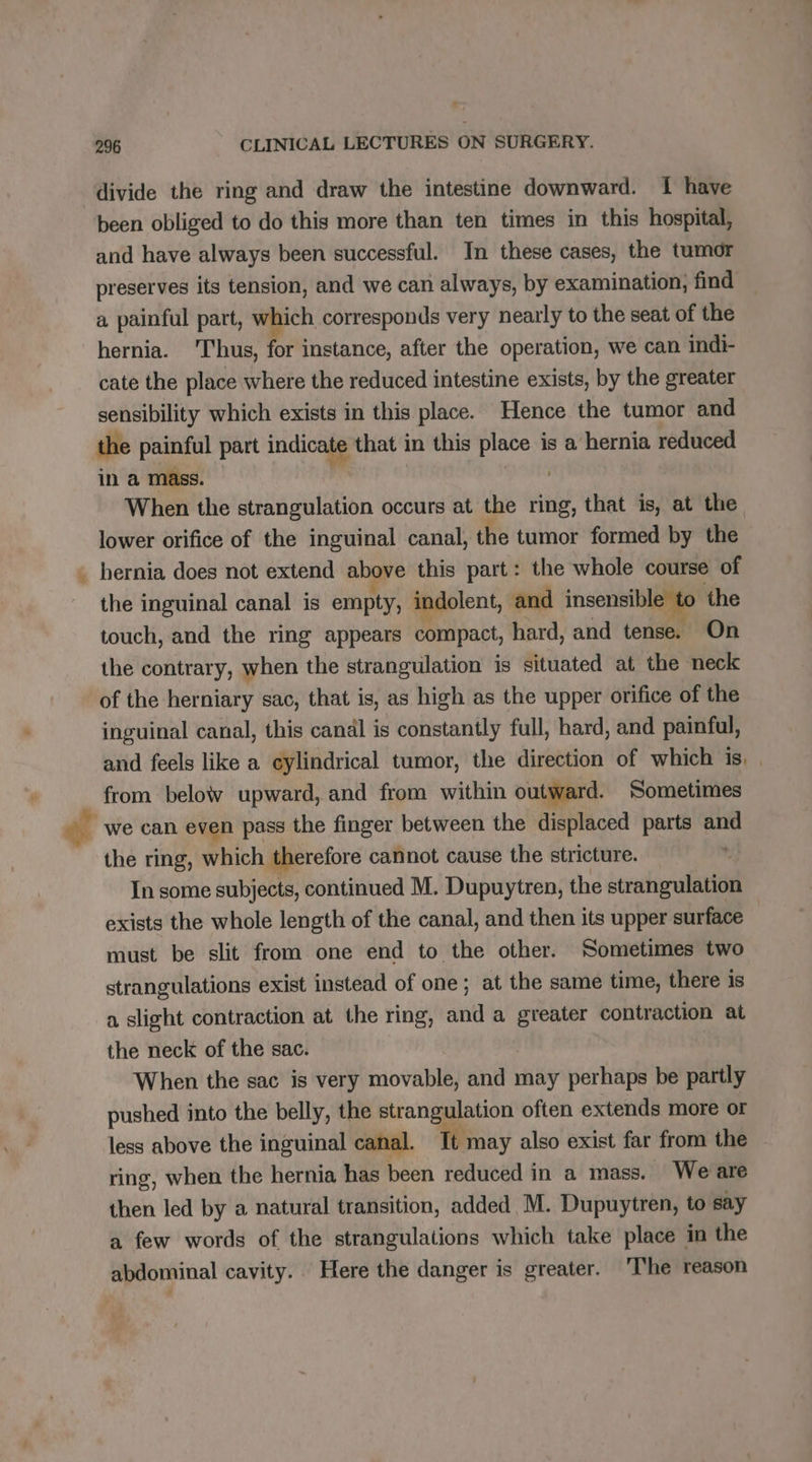 divide the ring and draw the intestine downward. { have been obliged to do this more than ten times in this hospital, and have always been successful. In these cases, the tumor preserves its tension, and we can always, by examination, find a painful part, which corresponds very nearly to the seat of the hernia. ‘Thus, for instance, after the operation, we can indi- cate the place where the reduced intestine exists, by the greater sensibility which exists in this place. Hence the tumor and the painful part indicate that in this te is a hernia reduced in a mass. When the strangulation occurs at the ring, that is, at the lower orifice of the inguinal canal, the tumor formed by the hernia does not extend above this part: the whole course of the inguinal canal is anna indolent, and insensible to the touch, and the ring appears compact, hard, and tense. On the contrary, when the strangulation is situated at the neck of the herniary sac, that is, as high as the upper orifice of the inguinal canal, this canäl is constantly full, hard, and painful, and feels like a cylindrical tumor, the direction of which is, | from below upward, and from within outward. Sometimes | we can even pass the finger between the displaced parts and the ring, which therefore cannot cause the stricture. In some subjects, continued M. Dupuytren, the stratigulnbiod exists the whole length of the canal, and then its upper surface must be slit from one end to the other. Sometimes two strangulations exist instead of one; at the same time, there is a slight contraction at the ring, and a greater contraction at the neck of the sac. When the sac is very movable, and may perhaps be partly pushed into the belly, the strangulation often extends more or less above the inguinal canal. Tt may also exist far from the ring, when the hernia has been reduced in a mass. We are then led by a natural transition, added M. Dupuytren, to say a few words of the strangulations which take place in the abdominal cavity. Here the danger is greater. ‘The reason