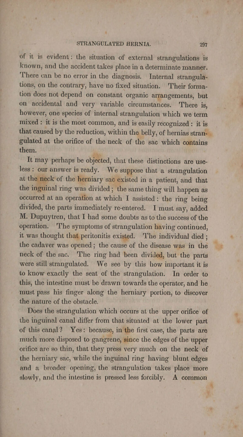 of it is evident: the situation of external strangulations is known, and the accident takes place in a determinate manner. There can be no error in the diagnosis. Internal strangula- tions, on the contrary, have no fixed situation. Their forma- tion does not depend on constant organic arrangements, but on accidental and very variable circumstances. There is, however, one species of internal strangulation which we term mixed : it is the most common, and is easily recognized : it is that caused by the reduction, within the belly, of hernias stran-. gulated at the orifice of the neck of the sac which contains them. de It may perhaps be objected, that these distinctions are use- less : our answer is ready. We suppose that a strangulation at the neck of the herniary sac existed in a patient, and that the inguinal ring was divided; the same thing will happen as occurred at an operation at which I assisted: the ring being divided, the parts immediately re-entered. I must say, added M. Dupuytren, that I had some doubts as to the success of the : operation. The symptoms of strangulation having continued, it was thought that peritonitis existed. ‘lhe individual died ; the cadaver was opened; the cause of the disease was in the neck of the sac. The ring had been divided, but the parts were still strangulated. We see by this how important it is to know exactly the seat of the strangulation. In order to this, the intestine must be drawn towards the operator, and he must pass his finger along the herniary portion, to discover the nature of the obstacle. Does the strangulation which occurs at the upper orifice of the inguinal canal differ from that situated at the lower part of this canal? Yes: because, in the first case, the parts are much more disposed to gangrene, since the edges of the upper orifice are so thin, that they press very much on the neck of the herniary sac, while the inguinal ring having blunt edges and a broader opening, the strangulation takes place more slowly, and the intestine is pressed less forcibly. A common