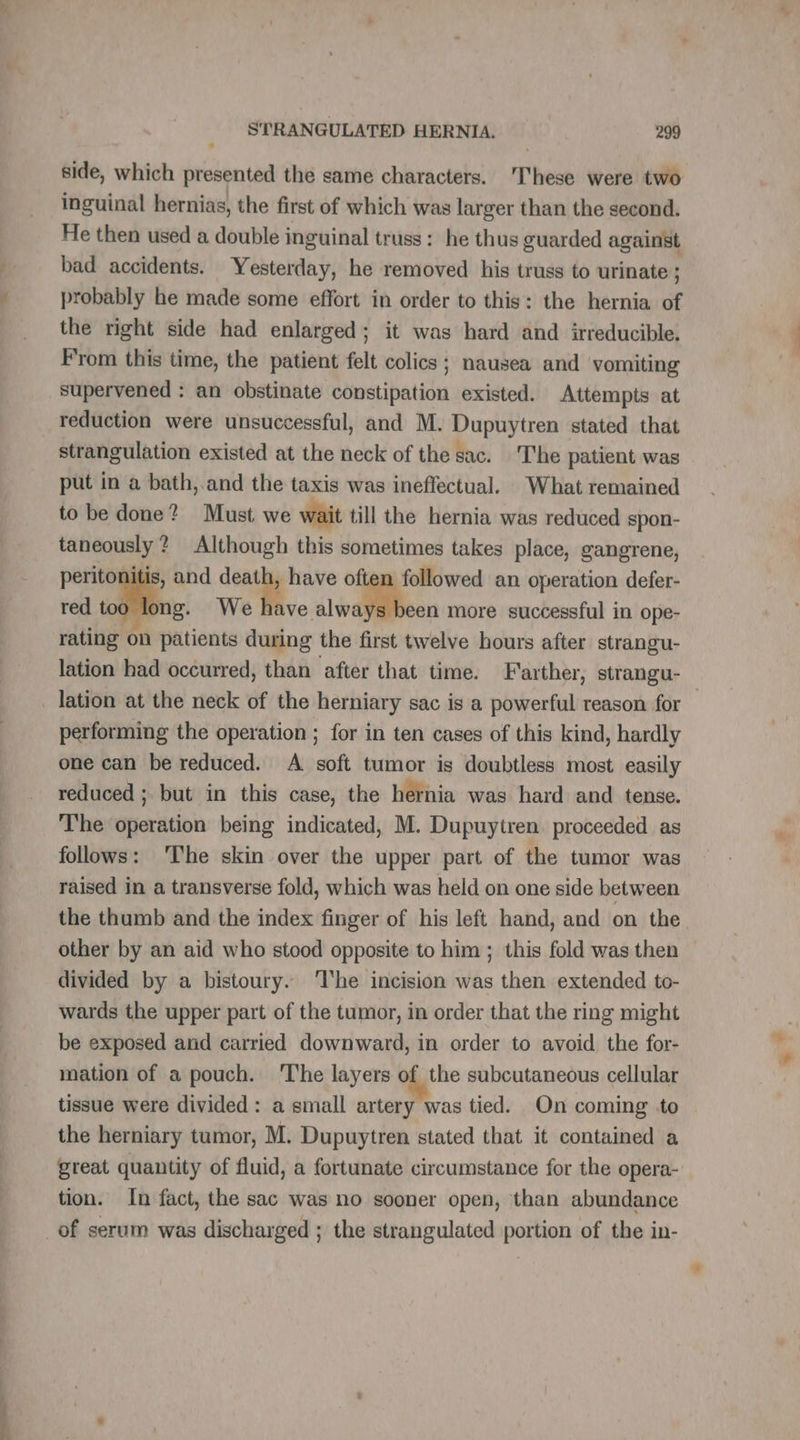 side, which presented the same characters. These were two inguinal hernias, the first of which was larger than the second. He then used a double inguinal truss: he thus guarded against bad accidents. Yesterday, he removed his truss to urinate ; probably he made some effort in order to this: the hernia of the right side had enlarged; it was hard and irreducible. From this time, the patient felt colics ; nausea and vomiting supervened : an obstinate constipation existed. Attempts at reduction were unsuccessful, and M. Dupuytren stated that strangulation existed at the neck of the sac. The patient was put in a bath, and the taxis was ineffectual. What remained to be done? Must we wait till the hernia was reduced spon- taneously ? Although this sometimes takes place, gangrene, peritonitis, and death, have often followed an operation defer- red too long. We mes, 10 more successful in ope- rating on patients during the first twelve hours after strangu- lation had occurred, than after that time. Farther, strangu- performing the operation ; for in ten cases of this kind, hardly one can be reduced. A soft tumor is doubtless most easily reduced ; but in this case, the hernia was hard and tense. The operation being indicated, M. Dupuytren. proceeded as follows: ‘The skin over the upper part of the tumor was raised in a transverse fold, which was held on one side between the thumb and the index finger of his left hand, and on the other by an aid who stood opposite to him ; this fold was then divided by a bistoury. he incision was then extended to- wards the upper part of the tumor, in order that the ring might be exposed and carried downward, in order to avoid the for- mation of a pouch. 'The layers of the subcutaneous cellular tissue were divided: a small artery was tied. On coming to the herniary tumor, M. Dupuytren stated that it contained a great quantity of fluid, a fortunate circumstance for the opera- tion. In fact, the sac was no sooner open, than abundance of serum was discharged ; the strangulated portion of the in-