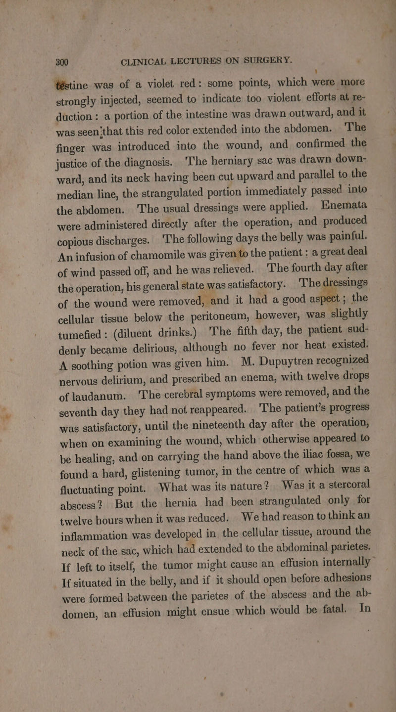 Téstine was of a violet red: some points, which were more strongly injected, seemed to indicate too violent efforts at re- duction : a portion of the intestine was drawn outward, and it ~ was seen'that this red color extended into the abdomen. The finger was introduced into the wound, and confirmed the justice of the diagnosis. The herniary sac was drawn down- ward, and its neck having been cut upward and parallel to the median line, the strangulated portion immediately passed. into the abdomen. The usual dressings were applied. Enemata were administered directly after the operation, and produced copious discharges. The following days the belly was painful. An infusion of chamomile was given to the patient : a great deal of wind passed off, and he was relieved. ‘The fourth day after the operation, his general state was satisfactory. The dressings of the wound were removed, and it had a good x % the cellular tissue below the peritoneum, however, was slightly tumefied : (diluent drinks.) The fifth day, the patient sud- denly became delirious, although no fever nor heat existed. A soothing potion was given him. M. Dupuytren recognized nervous delirium, and prescribed an enema, with twelve drops of laudanum. ‘The cerebral symptoms were removed, and the seventh day they had not reappeared. The patient’s progress was satisfactory, until the nineteenth day after the operation, when on examining the wound, which otherwise appeared to be healing, and on carrying the hand above the iliac fossa, we found a hard, glistening tumor, in the centre of which was a fluctuating point. What was its nature? Was it a stercoral abscess? But the hernia had been strangulated only for twelve hours when it was reduced. We had reason to think an inflammation was developed in the cellular tissue, around the neck of the sac, which had extended to the abdominal parietes. If left to itself, the tumor might cause an effusion internally” If situated in the belly, and if it should open before adhesions were formed between the parietes of the abscess and the ab- domen, an effusion might ensue which would be fatal. In