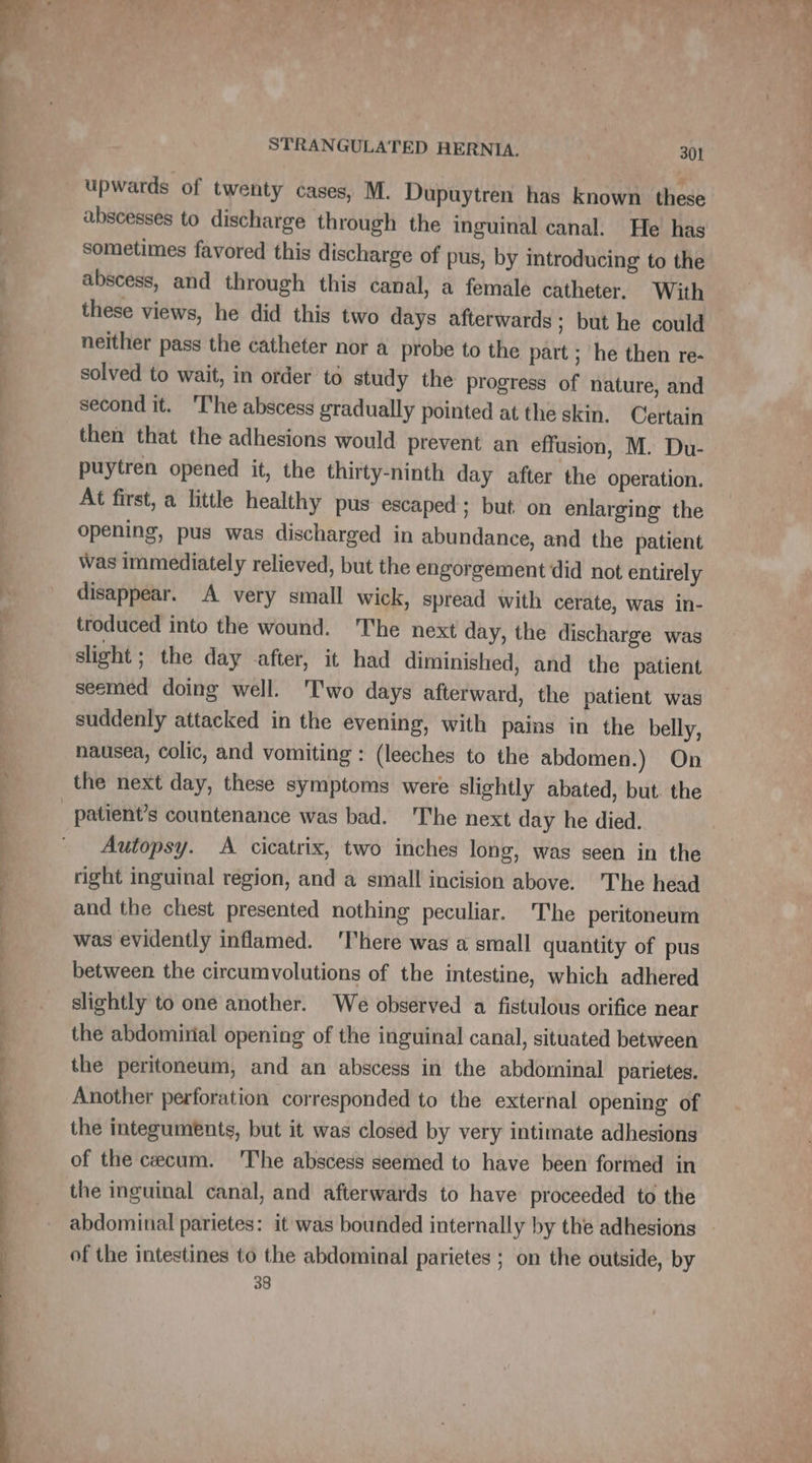 x upwards of twenty cases, M. Dupuytren has known these abscesses to discharge through the inguinal canal. He has sometimes favored this discharge of pus, by introducing to the abscess, and through this canal, a female catheter. With these views, he did this two days afterwards; but he could neither pass the catheter nor a probe to the part ; he then re- solved to wait, in order to study the progress of nature, and second it. The abscess gradually pointed at the skin. Certain then that the adhesions would prevent an effusion, M. Du- puytren opened it, the thirty-ninth day after the operation. At first, a little healthy pus escaped ; but on enlarging the opening, pus was discharged in abundance, and the patient Was immediately relieved, but the engorgement did not entirely disappear. A very small wick, spread with cerate, was in- troduced into the wound. ‘The next day, the discharge was slight; the day after, it had diminished, and the patient seemed doing well. Two days afterward, the patient was suddenly attacked in the evening, with pains in the belly, nausea, colic, and vomiting : (leeches to the abdomen.) On patient’s countenance was bad. The next day he died. Autopsy. A cicatrix, two inches long, was seen in the right inguinal region, and a small incision above. The head and the chest presented nothing peculiar. The peritoneum was evidently inflamed. ‘There was a small quantity of pus between the circumvolutions of the intestine, which adhered slightly to one another. We observed a fistulous orifice near the abdomirial opening of the inguinal canal, situated between the peritoneum, and an abscess in the abdominal parietes. Another perforation corresponded to the external opening of the integuments, but it was closed by very intimate adhesions of the cecum. The abscess seemed to have been formed in the inguinal canal, and afterwards to have proceeded to the abdominal parietes: it was bounded internally by the adhesions - of the intestines to the abdominal parietes ; on the outside, by 38