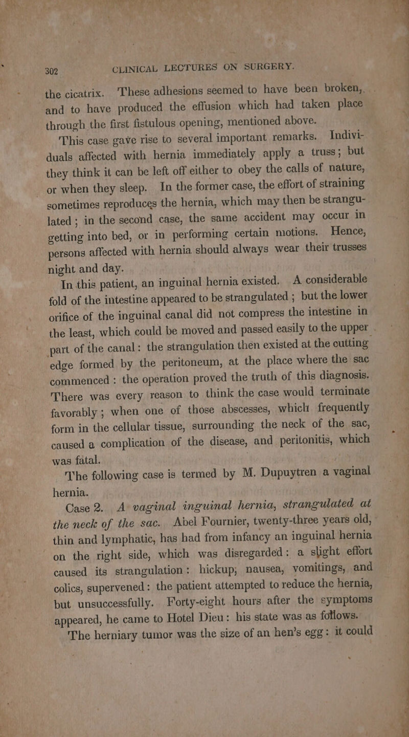 and to have produced the effusion which had taken place through the first fistulous opening, mentioned above. This case gave rise to several important remarks. Indivi- duals affected with hernia immediately apply a truss; but they think it can be left off either to obey the calls of nature, or when they sleep. In the former case, the effort of straining sometimes reproduces the hernia, which may then be strangu- lated ; in the second case, the same accident may occur in getting into bed, or in performing certain motions. Hence, persons affected with hernia should always wear their trusses night and day. | | In this patient, an inguinal hernia existed. A considerable fold of the intestine appeared to be strangulated ; but the lower orifice of the inguinal canal did not compress the intestine in part of ihe canal: the strangulation then existed at the cutting edge formed by the peritoneum, at the place where the sac commenced : the operation proved the truth of this diagnosis. There was every reason to think the case would terminate favorably ; when one of those abscesses, which. frequently form in the cellular tissue, surrounding the neck of the sac, caused a complication of the disease, and peritonitis, which was fatal. | 14 The following case is termed by M. Dupuytren a vaginal hernia. Case 2. A vaginal inguinal hernia, strangulated at the neck of the sac. Abel Fournier, twenty-three years old, thin and lymphatic, has had from infancy an inguinal hernia caused its strangulation: hickup; nausea, vomitings, and colics, supervened : the patient attempted to reduce the hernia, but unsuccessfully. Forty-eight hours after the symptoms appeared, he came to Hotel Dieu: his state was as follows. The herniary tumor was the size of an hen’s egg: it could