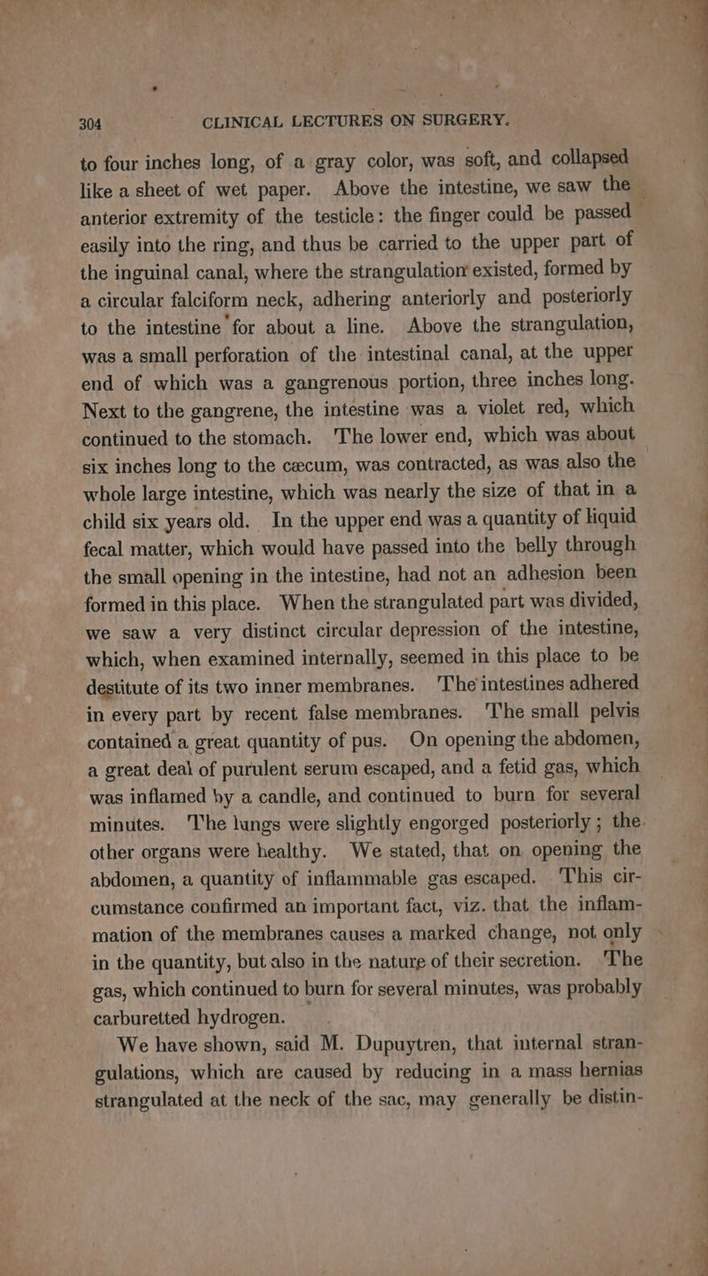 to four inches long, of a gray color, was soft, and collapsed easily into the ring, and thus be carried to the upper part of the inguinal canal, where the strangulation existed, formed by a circular falciform neck, adhering anteriorly and posteriorly to the intestine for about a line. Above the strangulation, was a small perforation of the intestinal canal, at the upper end of which was a gangrenous portion, three inches long. Next to the gangrene, the intestine was a violet red, which continued to the stomach. The lower end, which was about whole large intestine, which was nearly the size of that in a child six years old. In the upper end was a quantity of liquid fecal matter, which would have passed into the belly through the small opening in the intestine, had not an adhesion been formed in this place. When the strangulated part was divided, we saw a very distinct circular depression of the intestine, which, when examined internally, seemed in this place to be destitute of its two inner membranes. 'The'intestines adhered in every part by recent false membranes. The small pelvis contained a great quantity of pus. On opening the abdomen, a great deal of purulent serum escaped, and a fetid gas, which was inflamed by a candle, and continued to burn for several other organs were healthy. We stated, that on opening the abdomen, a quantity of inflammable gas escaped. This cir- cumstance confirmed an important fact, viz. that the inflam- mation of the membranes causes a marked change, not only in the quantity, but also in the nature of their secretion. The gas, which continued to burn for several minutes, was probably carburetted hydrogen. _ We have shown, said M. Dupuytren, that internal stran- gulations, which are caused by reducing in a mass hernias strangulated at the neck of the sac, may generally be distin-