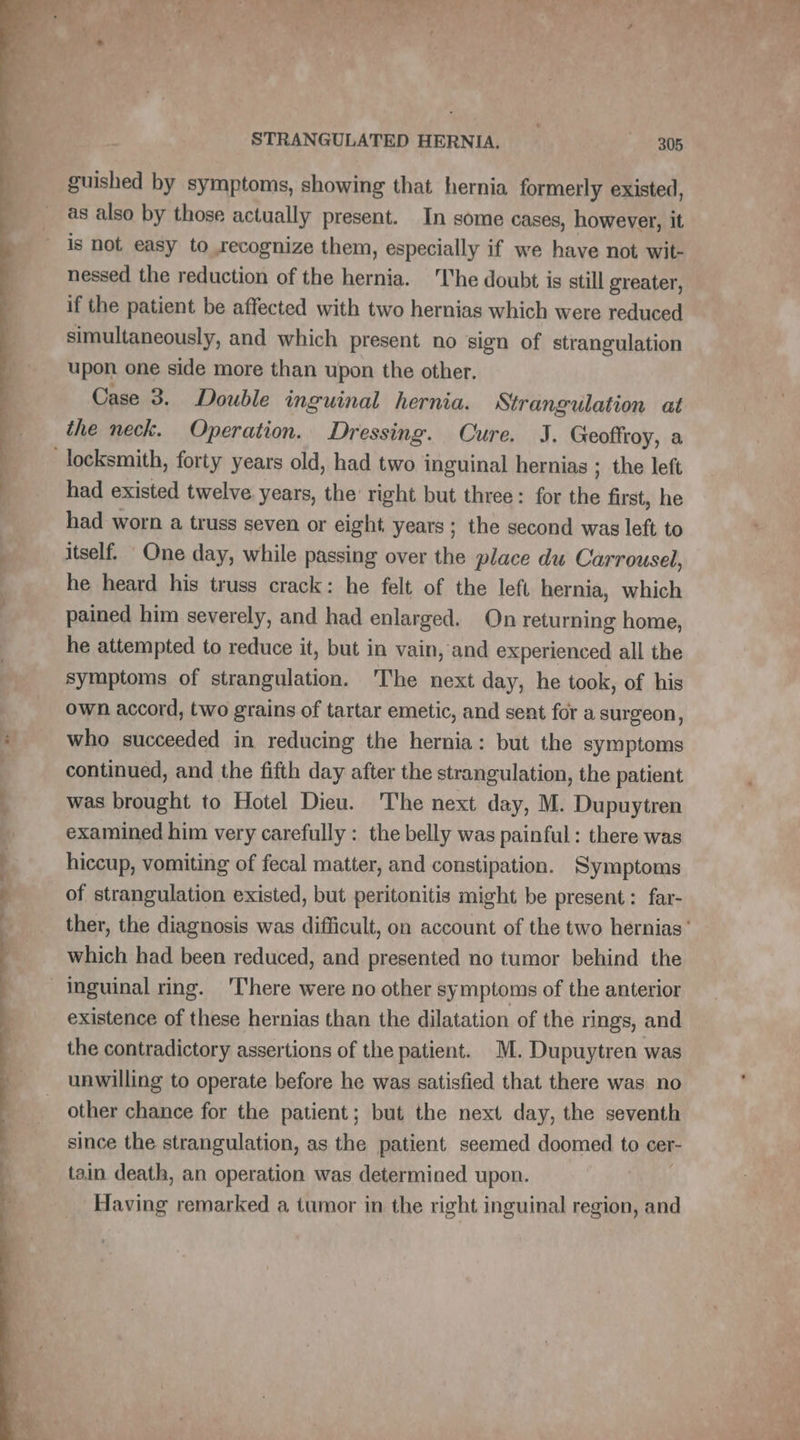guished by symptoms, showing that hernia formerly existed, as also by those actually present. In some cases, however, it is not easy to recognize them, especially if we have not wit- nessed the reduction of the hernia. he doubt is still greater, if the patient be affected with two hernias which were reduced simultaneously, and which present no sign of strangulation upon one side more than upon the other. Case 3. Double inguinal hernia. Strangulation at the neck. Operation. Dressing. Cure. J. Geoffroy, a had existed twelve years, the right but three: for the first, he had worn a truss seven or eight years ; the second was left to itself. One day, while passing over the place du Carrousel, he heard his truss crack: he felt of the left hernia, which pained him severely, and had enlarged. On returning home, he attempted to reduce it, but in vain, and experienced all the symptoms of strangulation. The next day, he took, of his own accord, two grains of tartar emetic, and sent for a surgeon, who succeeded in reducing the hernia: but the symptoms continued, and the fifth day after the strangulation, the patient was brought to Hotel Dieu. The next day, M. Dupuytren examined him very carefully : the belly was painful: there was hiccup, vomiting of fecal matter, and constipation. Symptoms of strangulation existed, but peritonitis might be present: far- which had been reduced, and presented no tumor behind the existence of these hernias than the dilatation of the rings, and the contradictory assertions of the patient. M. Dupuytren was unwilling to operate before he was satisfied that there was no other chance for the patient; but the next day, the seventh since the strangulation, as the patient seemed doomed to cer- tain death, an operation was determined upon. Having remarked a tumor in the right inguinal region, and