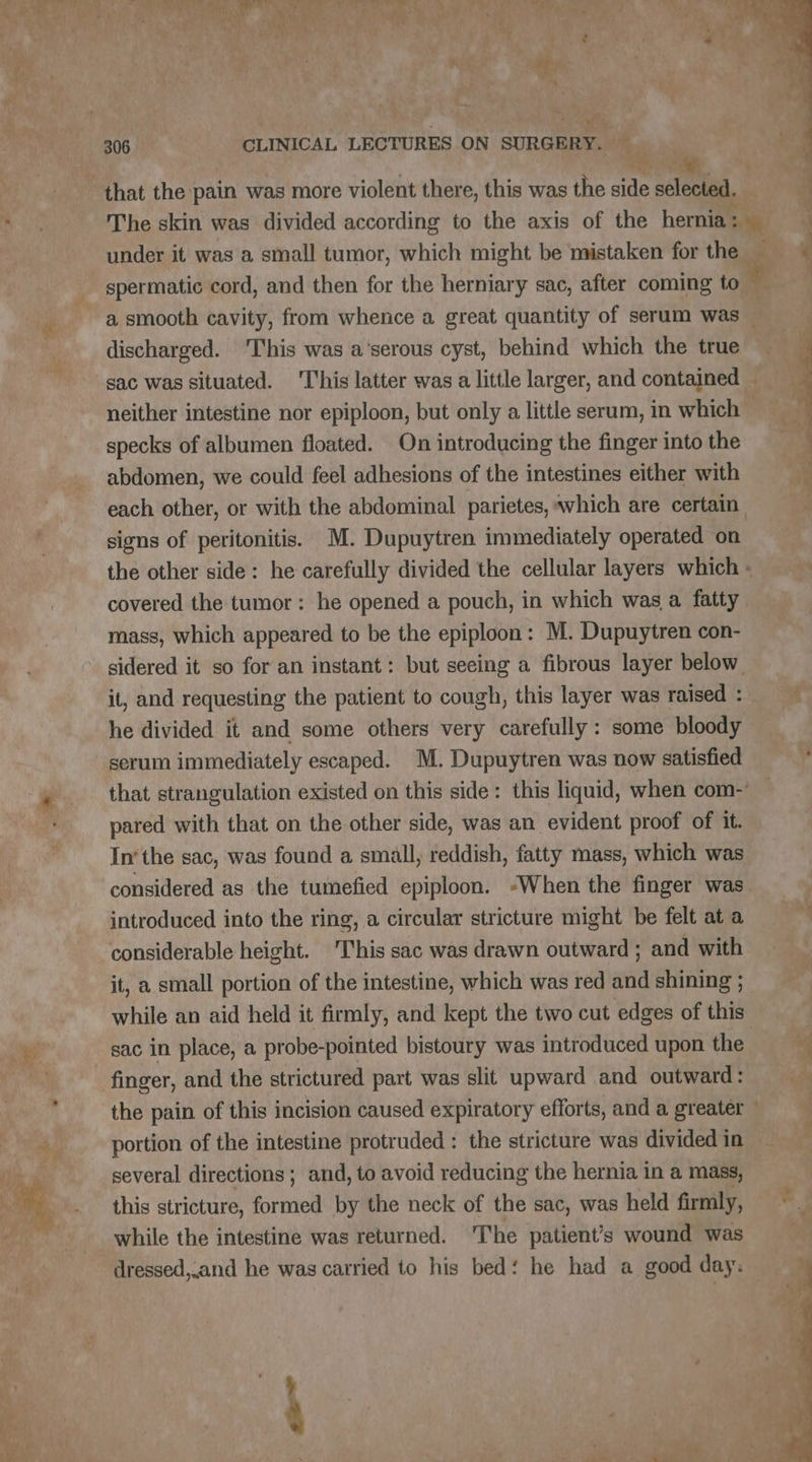 es: a et Li a MAPS UNE Ns +, . Ky : ¥) + + 2 | ee 306 CLINICAL LECTURES ON SURGERY. — i, that the pain was more violent there, this was the side selected. The skin was divided according to the axis of the hernia: — | under it was a small tumor, which might be mistaken for the. ‘i ‘ spermatic cord, and then for the herniary sac, after coming to See. a smooth cavity, from whence a great quantity of serum was ‘ discharged. 'This was a’serous cyst, behind which the true sac was situated. This latter was a little larger, and contained — neither intestine nor epiploon, but only a little serum, in which specks of albumen floated. On introducing the finger into the ; abdomen, we could feel adhesions of the intestines either with à each other, or with the abdominal parietes, which are certain | signs of peritonitis. M. Dupuytren immediately operated on the other side: he carefully divided the cellular layers which - covered the tumor : he opened a pouch, in which was a fatty mass, which appeared to be the epiploon: M. Dupuytren con- sidered it so for an instant: but seeing a fibrous layer below it, and requesting the patient to cough, this layer was raised: he divided it and some others very carefully: some bloody _ serum immediately escaped. M. Dupuytren was now satisfied F that strangulation existed on this side: this liquid, when com — pared with that on the other side, was an evident proof of it. In‘the sac, was found a small, reddish, fatty mass, which was considered as the tumefied epiploon. “When the finger was introduced into the ring, a circular stricture might be felt at a considerable height. ‘This sac was drawn outward ; and with it, a small portion of the intestine, which was red and shining ; while an aid held it firmly, and kept the two cut edges of this sac in place, a probe-pointed bistoury was introduced upon the +4 finger, and the strictured part was slit upward and outward: the pain of this incision caused expiratory efforts, and a greater portion of the intestine protruded : the stricture was divided in several directions ; and, to avoid reducing the hernia in a mass, this stricture, formed by the neck of the sac, was held firmly, ©. while the intestine was returned. The patient’s wound was dressed,.and he was carried to his bed‘ he had a good day: