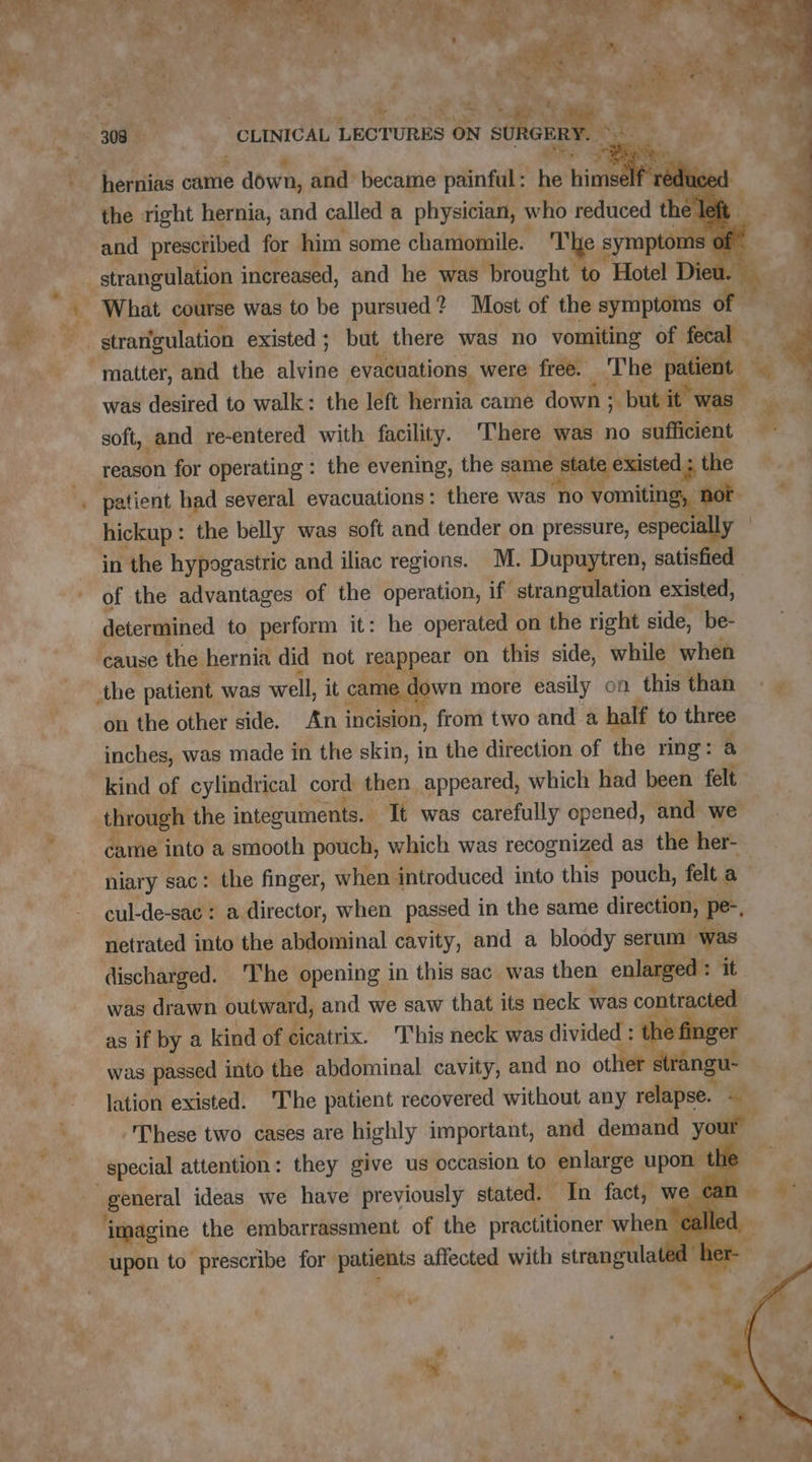 hernias came e down, and became painful : he hin educe the right hernia, and called a physician, who reduced the left and prescribed for him some chamomile. 'The symptoms of” strarfgulation existed ; but there was no vomiting of fecal matter, and the lin evacüations, were free. The patient * was desired to walk: the left ER came down ; but it” was  soft, and re-entered with facility. ‘There was no sufficient r hickup : the belly was soft and tender on pressure, especially | in the hypogastric and iliac regions. M. Dupuytren, satisfied of the advantages of the operation, if strangulation existed, determined to perform it: he operated on the right side, be- on the other side. An incision, from two and a half to three inches, was made in the skin, in the direction of the ring: a kind of cylindrical cord then appeared, which had been felt came into a smooth pouch, which was recognized as the her- niary sac: the finger, when introduced into this pouch, felt a — cul-de-sac : a director, when passed in the same direction, pe. netrated into the abdominal cavity, and a bloody serum was discharged. The opening in this sac was then enlarged : it was drawn outward, and we saw that its neck was contracted as if by a kind of cicatrix. This neck was divided : the finger was passed into the abdominal cavity, and no other strangu- lation existed. The patient recovered without any relapse. « : These two cases are highly important, and demand your special attention: they give us occasion to enlarge upon the ry D upon to prescribe for patients affected with strangulated a #, ELE