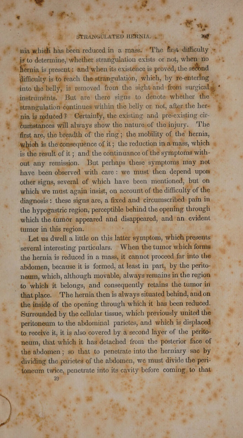 . M ee HERNIA. we eh . rs id has been: reduced i m'a mass. The dite = LE is. present ad its DE à obvi the ak nd cu ty is ach the strangulation, à rich, by re- éntering 2S cic instruments. Put are there signs to denote: whether the rangulation éontinues within the belly or not, after the her+ edu reed + * Certainly, the existing and ott -existing cir- stan s will always show the nature) of the injury. The LR the breadth of the ring ; the mobility gs hernia, ich is the'consequence of it; the reduction ina mass, which » le e result of it; and the continuance of the symptoms with- oie any remission. But perhaps these symptoms may not have been observed with care: we must then depend upon other signs, several of which have been mentioned, but on which we must again insist, on account of the difficulty of the diagnosis: these signs are, a fixed and circumscribed: pain in the hypogastric region, perceptible behind the opening through . which the tumor Poe and mc dé ae an evident tumor in this region. | Hi Let us dwell a little on this tially Lo Puits * several interesting particulars. When the tumor which: forms ji the hernia is reduced in a mass, it cannot proceed. far into the ”. abdomen, because it is formed, at least in part, by the perito- + oa which, although movable, always remains i in the region © ‘which it belongs, and consequently retains the tumor in a of the opening through which it has been reduced. . Surrounded by the cellular tissue, which previously united the x peritoneum to the abdominal parietes, and which is displaced ‘ L ividing the rite of the abdomen, we must divide the peri- 7 am twice, pis into its CE before PU. that “» A à + . ‘. « : 7 e 4 + **. ” * LR 4 + # ’ ‘+ > en à * 4 » 7 s ad he À: * * 7 Cis: 4 # + Li + * . ait . . Py *