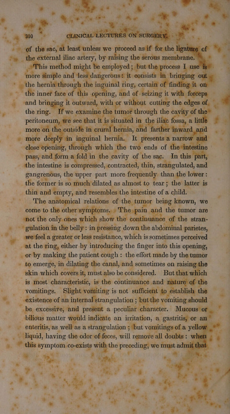 4 + + L. 4 0 à of the sac, er least unless we proceed asif for the | ‘ ‘w. the external iliac artery, by raising the serous membrane. 4 is method mi t be employed ; butt rocess 5 use | + * ‘more Simple and ‘les de it: consists: ing an? the herniaithrough the inguinal ring, certain | ng} | + Le: innef face of Ahi: opening, and of: seizing it a hey à ; é ‘and bringin +e it outward, with or without cutting the. edges of, the ring. If we examine the | pe through the cri of pis we see that it is situated in t fossa, a littl . More on th outside in. crural hernia, and er r inward an . more dec À tn inguinal hernia. It presents a narrow an ‘close opening, through which ‘the two ends of theainitd ine pass, and form a fold in the cavity of the sac. In this part, ‘the intestine is compressed, contracted, thin, strangulated, and gangrenous, the upper part more frequently than the lower : the former i is so much dilated as almost to tear; the latter is thin and empty, and resembles the intestine of a child. The anatomical relations of the tumor being known, we come to the other symptoms.» The pain and the tumor are “not the only.ohes which show the continuance of the stran- « ~~ gulation in the belly : in pressing down the abdominal parietes, ©: wetfela greater or less resistance, which is sometimes perceived | at the ring, either by introducing the finger into this opening, | _ or by making the patient cough : the effort made by the tumor - to emerge, in dilating the canal, and sometimes on raising the skin which covers it, must also be considered. But that which is most characteristic, is the continuance and nature of the ; vomitings. Slight vomiting i is not sufficient fo. establish the * existence of an internal strangulation ; but the vomiting should - be excessive, and present a peculiar character. Mucous or, * bilious matter would indicate an irritation, a gastritis; or an” - enteritis, as well as a strangulation ; ; but vomitings of a yellov v liquid, having the odor of feces, will remove all doubts: when % * this symptom co-exists with: the dy Mitesh we must adr it tha L 4? 3 a i, ee, ae ae * Ko ; ty ‘ bie y Phy je ‘à 7? oe * Je | ; , , Ae = »* - a ~ * | = a %, ‘ | : q = + ” - * * . iG ‘. ” , 3 | x oy ° ety d | sé * © , . * : “ = à À. at 4 . ~ LE + P | ee Me 4