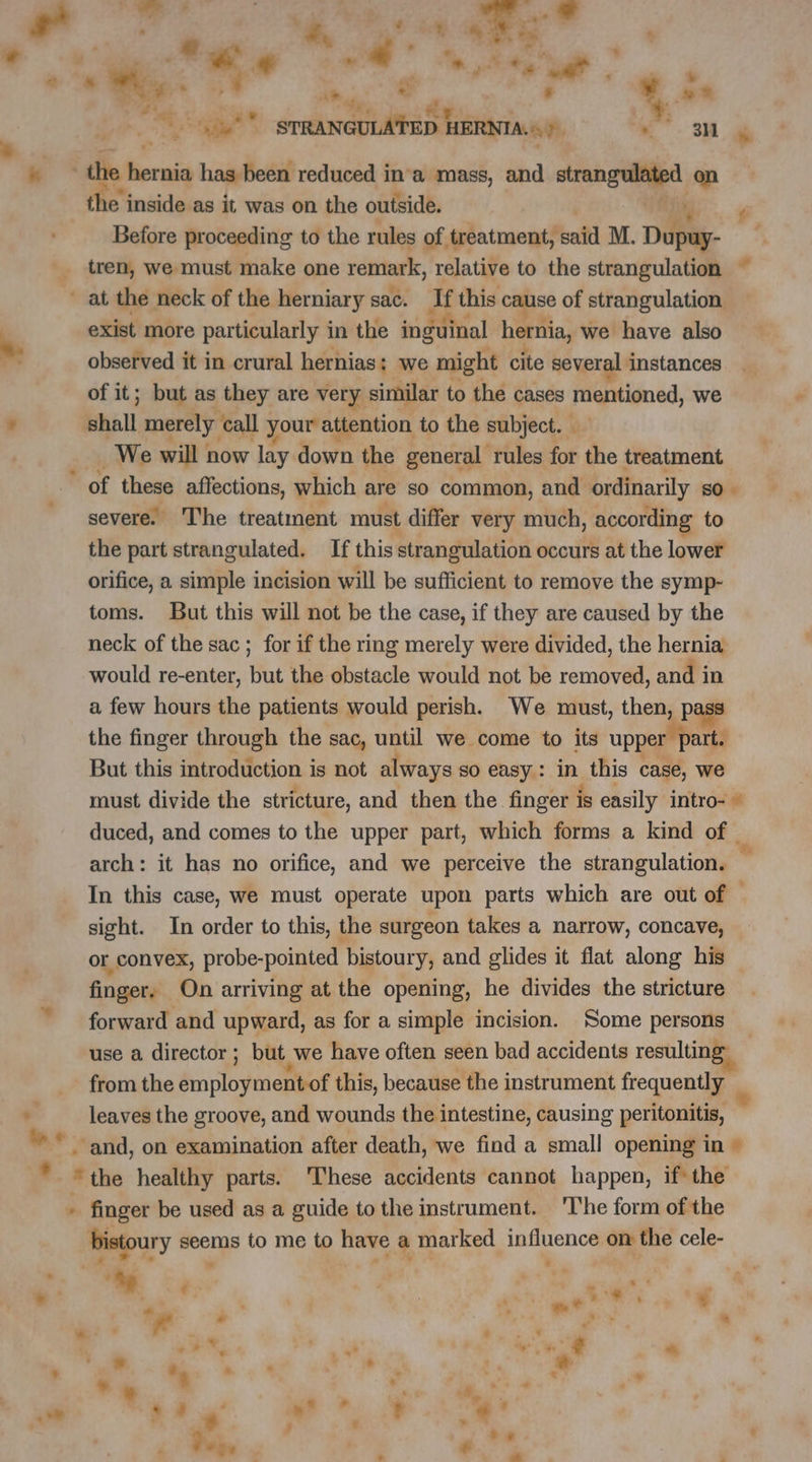 és ® L” al a | r 7 7 ie ‘ K .e .. an Ÿ SR r La PT ‘ Rt e $ ¥ ve eae STRANGULATED À HERNIA.) LE e the inside as it was on the outside. Before proceeding to the rules of treatment, paid M. Daly. tren, we must make one remark, relative to the strangulation ~ exist more particularly in the inguinal hernia, we have also observed it in crural hernias; we might cite several instances of it; but as they are very similar to the cases mentioned, we shall merely call your attention to the subject. … We will : now lay down the general rules for the treatment of these affections, which are so common, and ordinarily sO. severe’ The treatment must differ very much, according to the part strangulated. If this strangulation occurs at the lower orifice, a simple incision will be sufficient to remove the symp- toms. But this will not be the case, if they are caused by the neck of the sac ; for if the ring merely were divided, the hernia would re-enter, but the obstacle would not be removed, and in a few hours the patients would perish. We must, then, p the finger through the sac, until we come to its upper part. But this introduction is not always SO easy : in this case, we must divide the stricture, and then the finger is casily intro- © duced, and comes to the upper part, which forms a kind of “i In this case, we must operate upon parts which are out of sight. In order to this, the surgeon takes a narrow, concave, or convex, probe-pointed bistoury, and glides it flat along his finger. On arriving at the opening, he divides the stricture forward and upward, as for a simple incision. Some persons use a director ; but we have often seen bad accidents resulting from the employment of this, because the instrument frequently ‘bistoury seems to me to have a marked Done on the cele- = «à à y * . L ws . - as + = : « ° a à Ÿ CN + x APE : # s é ? * + . &amp;, . se &gt; t + e , à OT , “Ge Lu P