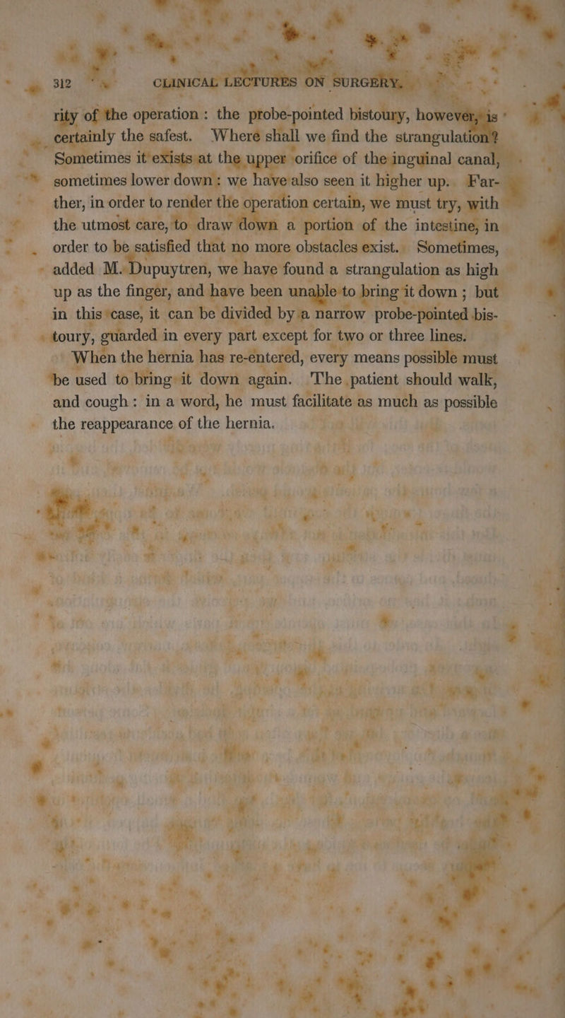 rity of the a uoël. the Riot ain ME 0: hose i certainly the safest. Where shall we find the strangulation at the upper er orifice of the inguinal canal, sometimes lower down: we have also seen it higher up. Far- order to be atisfied that n more obstacles exist.. Sometimes, - added M. Dupuytren, we have found a strangulation as high — up as the finger, and have been uni o bring it down ; but in this case, it can be divided by a1 ae pee ieiat bis- + toury, , guiarded i in every part wae for “two or three lines. When the hernia has re-entered, every means possible 1 must ‘be used to bring: it down. again. ‘The patient should walk, and cough: in a word, he must facilitate as much as possible the reappearance of the hernia. eB uy ‘ a ÿ + “ i ‘ dr 1e où y . y # 4