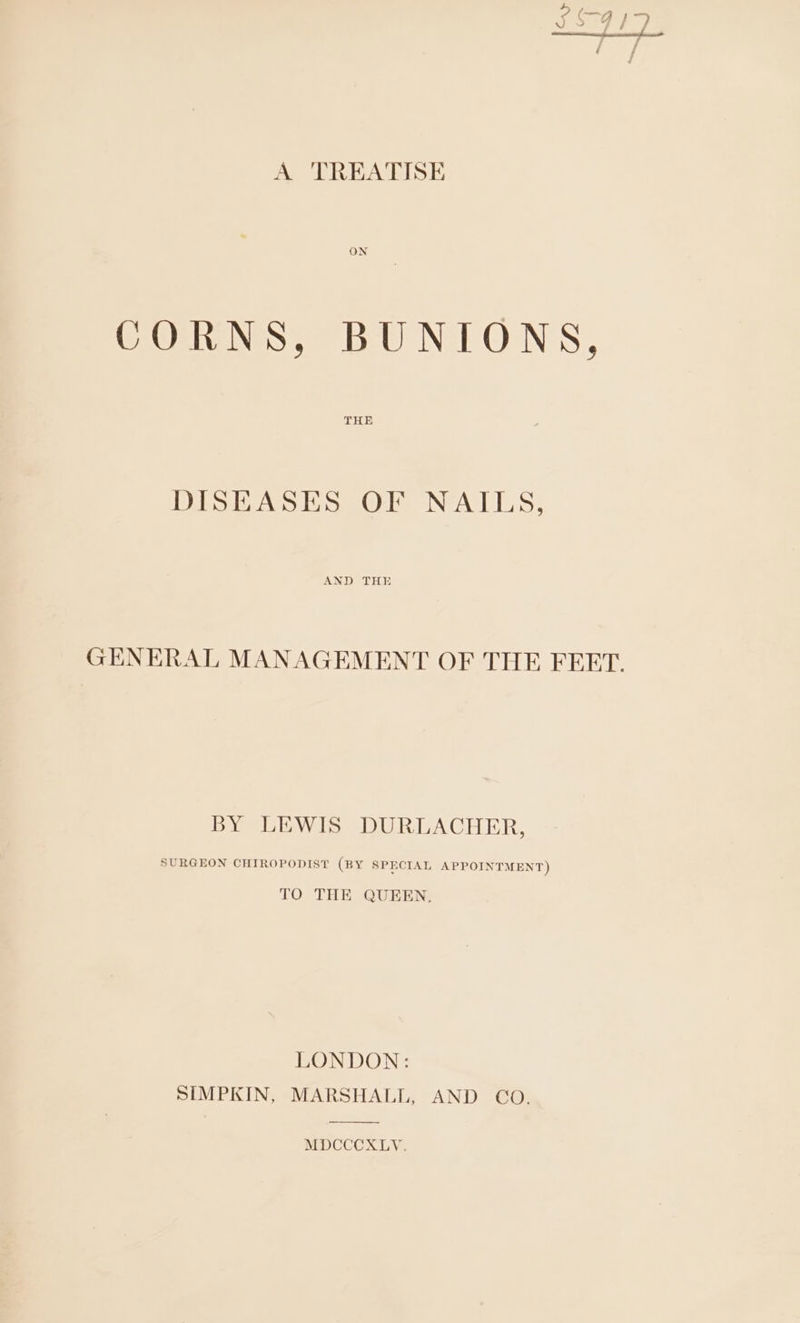 - C—-4 iy A TREATISE ON CORNS, BUNIONS, DISEASES OF NAILS, GENERAL MANAGEMENT OF THE FEET. BY LEWIS DURLACHER, SURGEON CHIROPODIST (BY SPECIAL APPOINTMENT) TO THE QUEEN. LONDON: SIMPKIN, MARSHALL, AND CO. MDCCCXLYV.