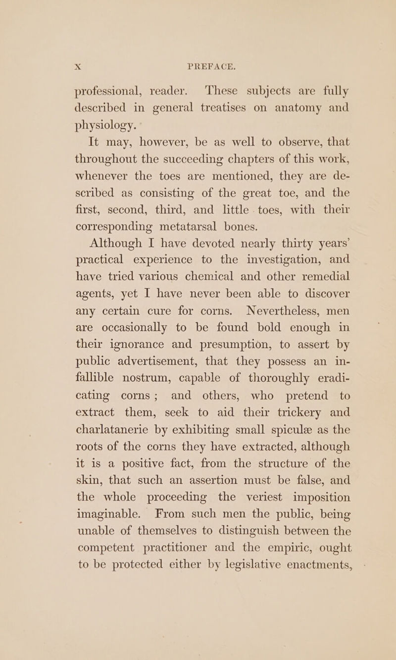 professional, reader. ‘These subjects are fully described in general treatises on anatomy and physiology. ' It may, however, be as well to observe, that throughout the succeeding chapters of this work, whenever the toes are mentioned, they are de- scribed as consisting of the great toe, and the first, second, third, and little toes, with their corresponding metatarsal bones. Although I have devoted nearly thirty years’ practical experience to the investigation, and have tried various chemical and other remedial agents, yet I have never been able to discover any certain cure for corns. Nevertheless, men are occasionally to be found bold enough in their ignorance and presumption, to assert by public advertisement, that they possess an in- fallible nostrum, capable of thoroughly eradi- cating corns; and others, who pretend to extract them, seek to aid their trickery and charlatanerie by exhibiting small spicule as the roots of the corns they have extracted, although it is a positive fact, from the structure of the skin, that such an assertion must be false, and the whole proceeding the veriest imposition imaginable. From such men the public, being unable of themselves to distinguish between the competent practitioner and the empiric, ought to be protected either by legislative enactments,