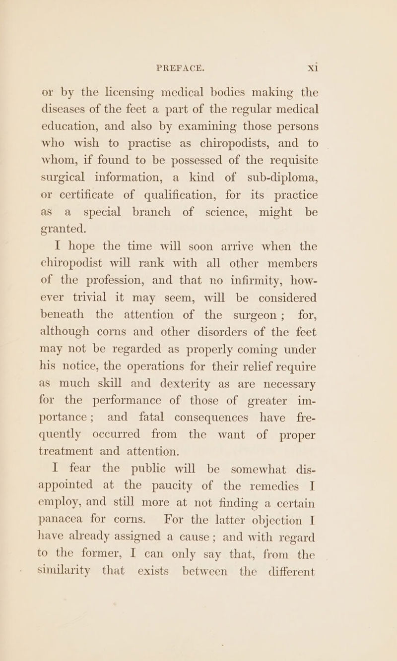 or by the licensing medical bodies making the diseases of the feet a part of the regular medical education, and also by examining those persons who wish to practise as chiropodists, and to | whom, if found to be possessed of the requisite surgical information, a kind of sub-diploma, or certificate of qualification, for its practice as a special branch of science, might be granted. I hope the time will soon arrive when the chiropodist will rank with all other members of the profession, and that no infirmity, how- ever trivial it may seem, will be considered beneath the attention of the surgeon; for, although corns and other disorders of the feet may not be regarded as properly coming under his notice, the operations for their relief require as much skill and dexterity as are necessary for the performance of those of greater im- portance; and fatal consequences have _ fre- quently occurred from the want of proper treatment and attention. I fear the public will be somewhat dis- appointed at the paucity of the remedies I employ, and still more at not finding a certain panacea for corns. For the latter objection I have already assigned a cause; and with regard to the former, I can only say that, from the similarity that exists between the different