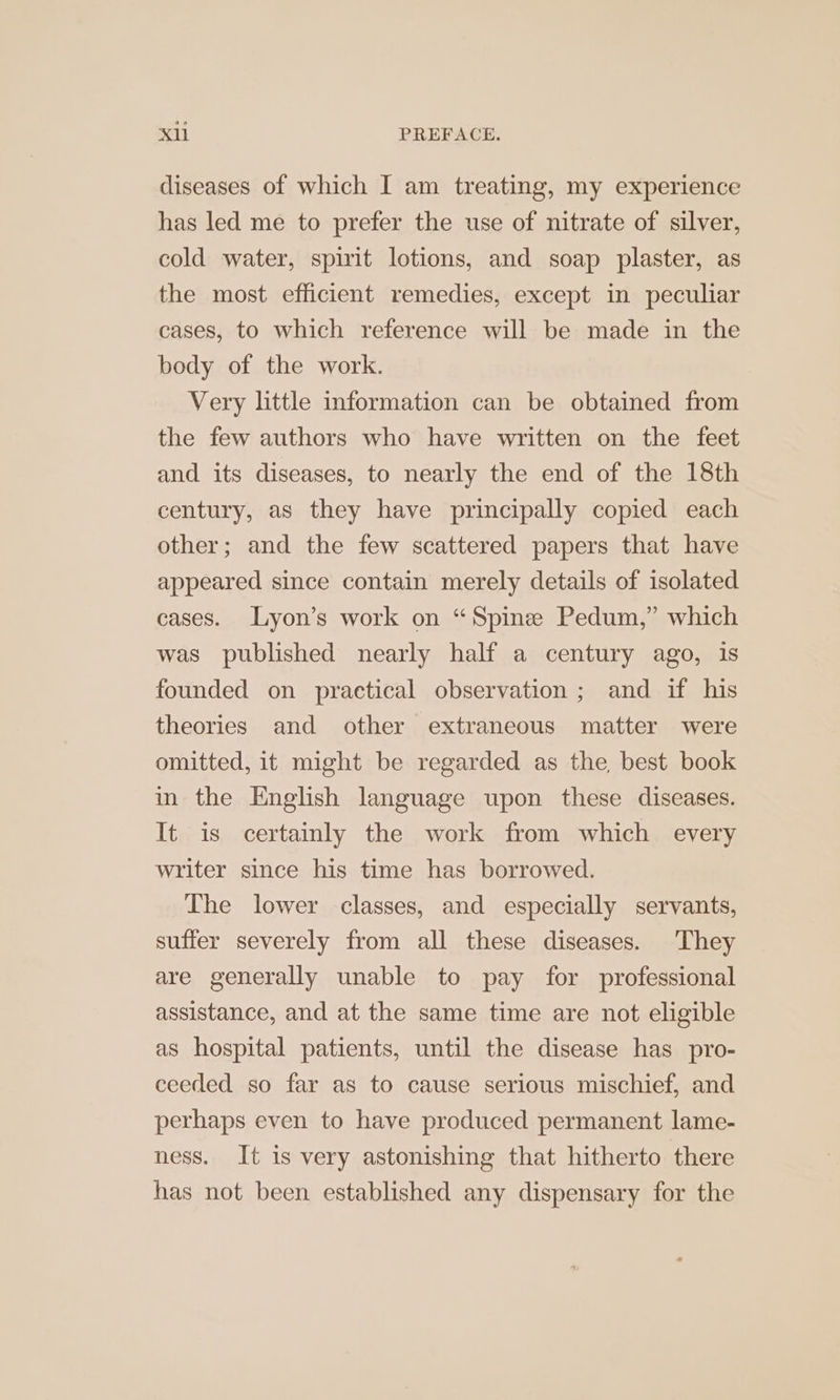 diseases of which I am treating, my experience has led me to prefer the use of nitrate of silver, cold water, spirit lotions, and soap plaster, as the most efficient remedies, except in peculiar cases, to which reference will be made in the body of the work. Very little information can be obtained from the few authors who have written on the feet and its diseases, to nearly the end of the 18th century, as they have principally copied each other; and the few scattered papers that have appeared since contain merely details of isolated cases. Lyon’s work on “Spine Pedum,” which was published nearly half a century ago, is founded on practical observation ; and if his theories and other extraneous matter were omitted, it might be regarded as the, best book in the English language upon these diseases. It is certainly the work from which every writer since his time has borrowed. The lower classes, and especially servants, suffer severely from all these diseases. They are generally unable to pay for professional assistance, and at the same time are not eligible as hospital patients, until the disease has pro- ceeded so far as to cause serious mischief, and perhaps even to have produced permanent lame- ness. It is very astonishing that hitherto there has not been established any dispensary for the