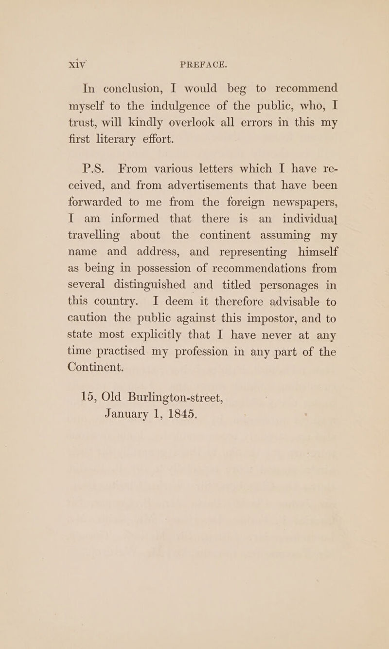 In conclusion, I would beg to recommend myself to the indulgence of the public, who, I trust, will kindly overlook all errors in this my first literary effort. P.S. From various letters which I have re- celved, and from advertisements that have been forwarded to me from the foreign newspapers, I am informed that there is an individual] travelling about the continent assuming my name and address, and representing himself as being in possession of recommendations from several distinguished and titled personages in this country. I deem it therefore advisable to caution the public against this impostor, and to state most explicitly that I have never at any time practised my profession in any part of the Continent. 15, Old Burlington-street, January 1, 1845.