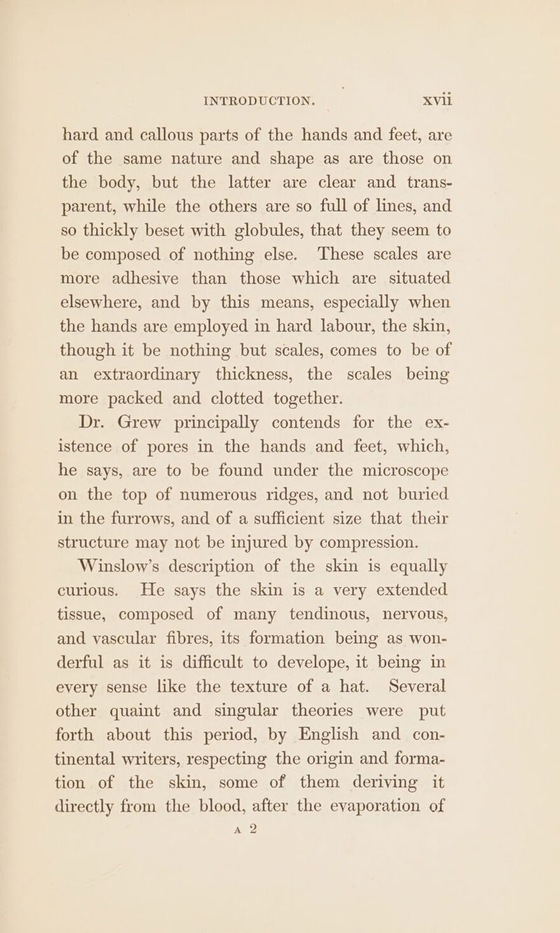 hard and callous parts of the hands and feet, are of the same nature and shape as are those on the body, but the latter are clear and trans- parent, while the others are so full of lines, and so thickly beset with globules, that they seem to be composed of nothing else. These scales are more adhesive than those which are situated elsewhere, and by this means, especially when the hands are employed in hard labour, the skin, though it be nothing but scales, comes to be of an extraordinary thickness, the scales being more packed and clotted together. Dr. Grew principally contends for the ex- istence of pores in the hands and feet, which, he says, are to be found under the microscope on the top of numerous ridges, and not buried in the furrows, and of a sufficient size that their structure may not be injured by compression. Winslow’s description of the skin is equally curious. He says the skin is a very extended tissue, composed of many tendinous, nervous, and vascular fibres, its formation being as won- derful as it is difficult to develope, it being in every sense like the texture of a hat. Several other quaint and singular theories were put forth about this period, by English and con- tinental writers, respecting the origin and forma- tion of the skin, some of them deriving it directly from the blood, after the evaporation of A 2