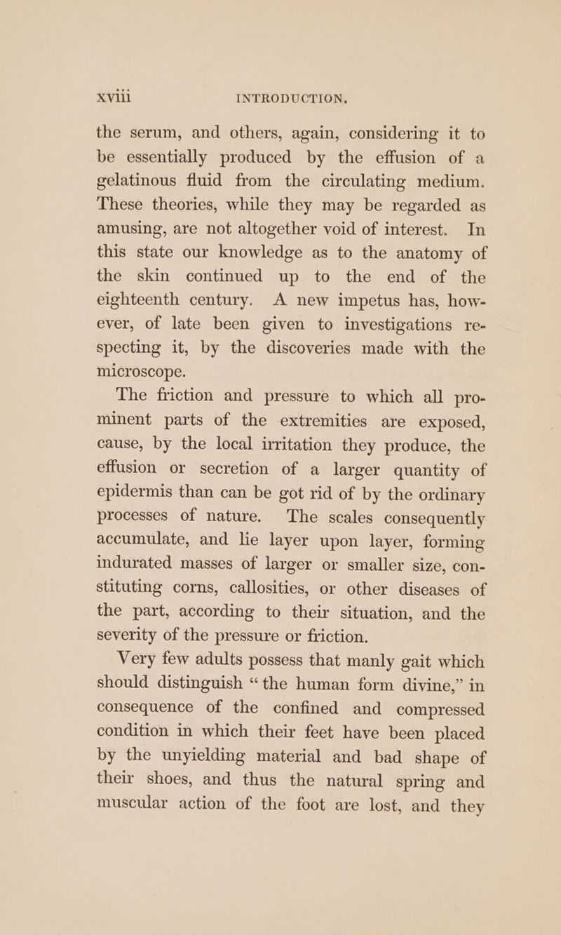 the serum, and others, again, considering it to be essentially produced by the effusion of a gelatinous fluid from the circulating medium. These theories, while they may be regarded as amusing, are not altogether void of interest. In this state our knowledge as to the anatomy of the skin continued up to the end of the eighteenth century. A new impetus has, how- ever, of late been given to investigations re- specting it, by the discoveries made with the microscope. The friction and pressure to which all pro- minent parts of the extremities are exposed, cause, by the local irritation they produce, the effusion or secretion of a larger quantity of epidermis than can be got rid of by the ordinary processes of nature. The scales consequently accumulate, and lie layer upon layer, forming indurated masses of larger or smaller size, con- stituting corns, callosities, or other diseases of the part, according to their situation, and the severity of the pressure or friction. Very few adults possess that manly gait which should distinguish “the human form divine,” in consequence of the confined and compressed condition in which their feet have been placed by the unyielding material and bad shape of their shoes, and thus the natural spring and muscular action of the foot are lost, and they