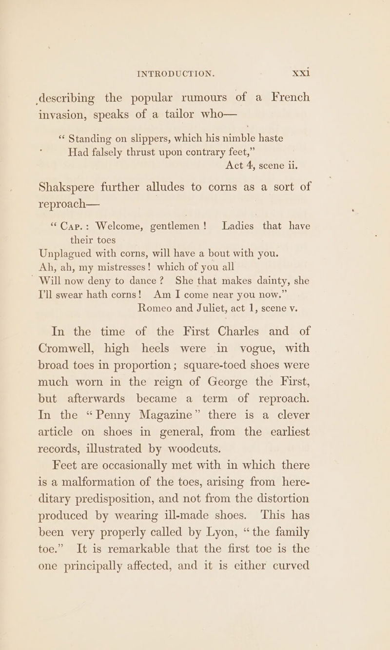 describing the popular rumours of a French invasion, speaks of a tailor who— ** Standing on slippers, which his nimble haste Had falsely thrust upon contrary feet,” Act 4, scene ii. Shakspere further alludes to corns as a sort of reproach— | ““Cap.: Welcome, gentlemen! Ladies that have their toes Unplagued with corns, will have a bout with you. Ah, ah, my mistresses! which of you all - Will now deny to dance? She that makes dainty, she Ill swear hath corns! Am I come near you now.” Romeo and Juliet, act 1, scene v. In the time of the First Charles and of Cromwell, high heels were in vogue, with broad toes in proportion; square-toed shoes were much worn in the reign of George the First, but afterwards became a term of reproach. In the “Penny Magazine” there is a clever article on shoes in general, from the earliest records, illustrated by woodcuts. Feet are occasionally met with in which there is a malformation of the toes, arising from here- ditary predisposition, and not from the distortion produced by wearing ill-made shoes. This has been very properly called by Lyon, “the family toe.” It is remarkable that the first toe 1s the one principally affected, and it is either curved