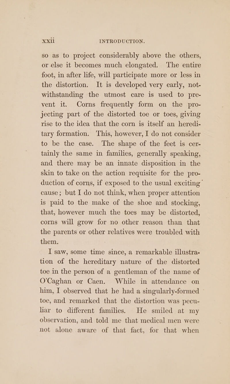 so as to project considerably above the others, or else it becomes much elongated. ‘The entire foot, in after life, will participate more or less in the distortion. It is developed very early, not- withstanding the utmost care is used to pre- vent it. Corns frequently form on the pro- jecting part of the distorted toe or toes, giving rise to the idea that the corn is itself an heredi- tary formation. This, however, I do not consider to be the case. ‘The shape of the feet is cer- tainly the same in families, generally speaking, and there may be an innate disposition in the skin to take on the action requisite for the pro- duction of corns, if exposed to the usual exciting | cause; but I do not think, when proper attention is paid to the make of the shoe and stocking, that, however much the toes may be distorted, corns will grow for no other reason than that the parents or other relatives were troubled with them. I saw, some time since, a remarkable illustra- tion of the hereditary nature of the distorted toe in the person of a gentleman of the name of O’Caghan or Caen. While in attendance on him, I observed that he had a singularly-formed ~ toe, and remarked that the distortion was pecu- liar to different families. He smiled at my observation, and told me that medical men were not alone aware of that fact, for that when