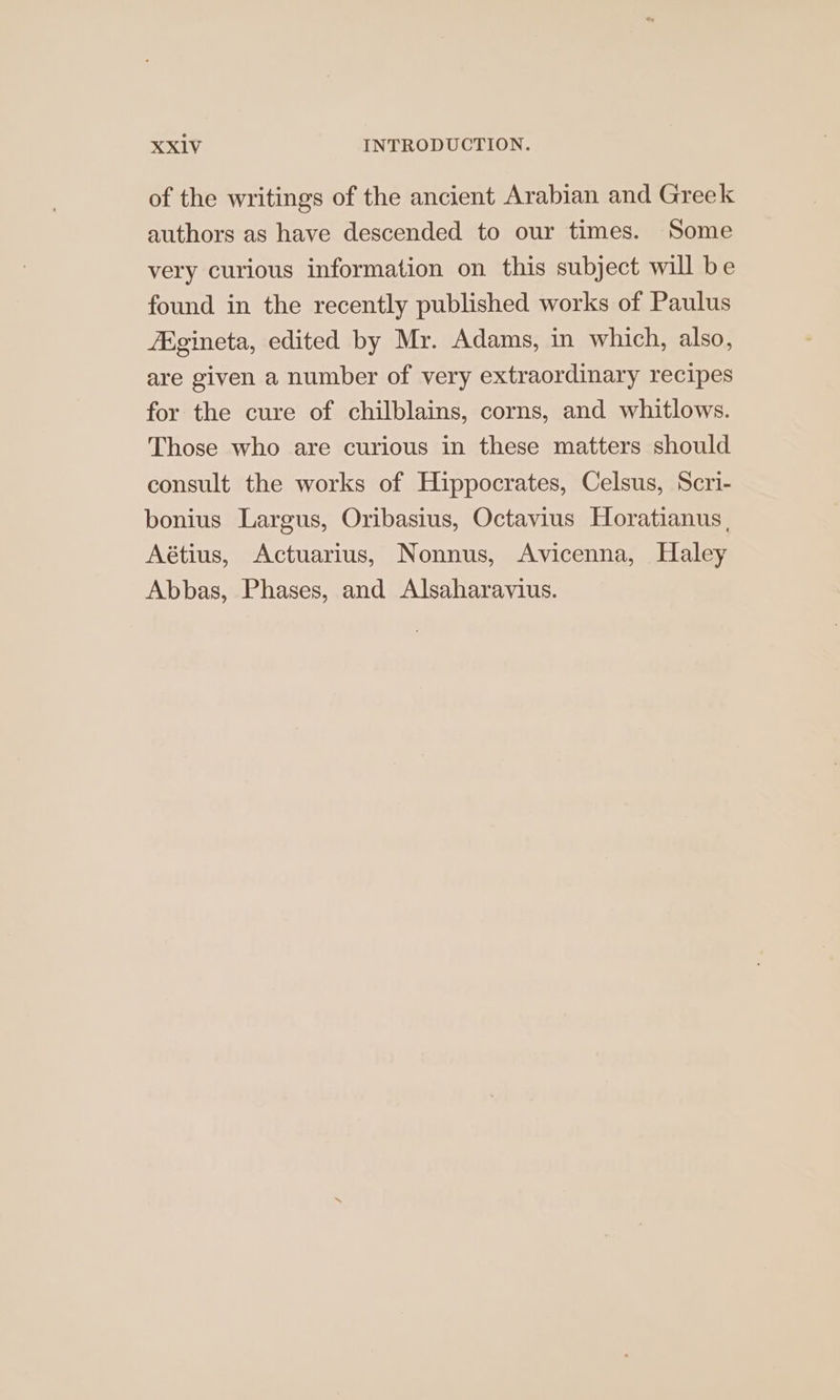 of the writings of the ancient Arabian and Greek authors as have descended to our times. Some very curious information on this subject will be found in the recently published works of Paulus Agineta, edited by Mr. Adams, in which, also, are given a number of very extraordinary recipes for the cure of chilblains, corns, and whitlows. Those who are curious in these matters should consult the works of Hippocrates, Celsus, Scri- bonius Largus, Oribasius, Octavius Horatianus, Aétius, Actuarius, Nonnus, Avicenna, Haley Abbas, Phases, and Alsaharavius.