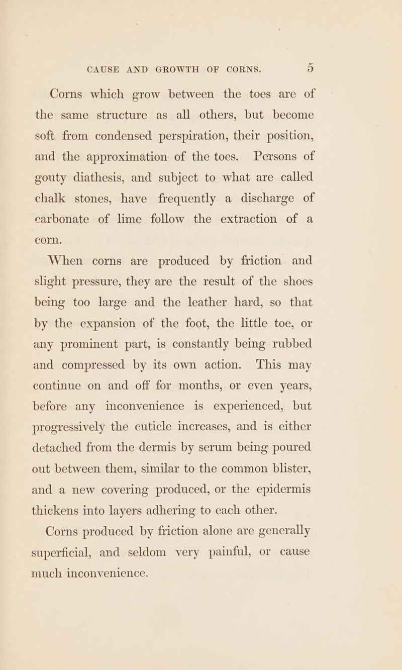 Corns which grow between the toes are of the same structure as all others, but become soft from condensed perspiration, their position, and the approximation of the toes. Persons of gouty diathesis, and subject to what are called chalk stones, have frequently a discharge of carbonate of lime follow the extraction of a corn. When corns are produced by friction and slight pressure, they are the result of the shoes being too large and the leather hard, so that by the expansion of the foot, the little toe, or any prominent part, is constantly being rubbed and compressed by its own action. This may continue on and off for months, or even years, before any imconvenience is experienced, but progressively the cuticle increases, and is either detached from the dermis by serum being poured out between them, similar to the common blister, and a new covering produced, or the epidermis thickens into layers adhering to each other. Corns produced by friction alone are generally superficial, and seldom very painful, or cause much inconvenience.