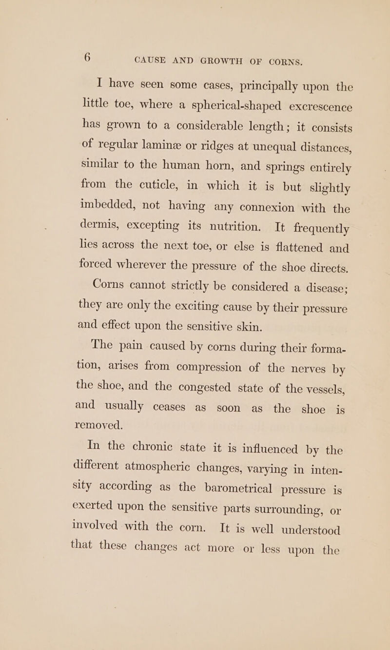 I have seen some cases, principally upon the little toe, where a spherical-shaped excrescence has grown to a considerable length; it consists of regular lamine or ridges at unequal distances, similar to the human horn, and springs entirely from the cuticle, in which it is but slightly imbedded, not having any connexion with the dermis, excepting its nutrition. It frequently lies across the next toe, or else is flattened and forced wherever the pressure of the shoe directs, Corns cannot strictly be considered a disease; they are only the exciting cause by their pressure and effect upon the sensitive skin. The pain caused by corns during their forma- tion, arises from compression of the nerves by the shoe, and the congested state of the vessels, and usually ceases as goon as the shoe is removed. In the chronic state it is influenced by the different atmospheric changes, varying in inten- sity according as the barometrical pressure is exerted upon the sensitive parts surrounding, or involved with the corn. It is well understood that these changes act more or less upon the