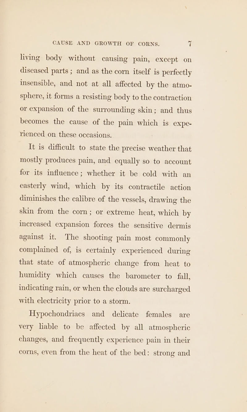 living body without causing pain, except on diseased parts; and as the corn itself is pertectly insensible, and not at all affected by the atmo- sphere, it forms a resisting body to the contraction or expansion of the surrounding skin; and thus becomes the cause of the pain which is expe- rienced on these occasions. It is difficult to state the precise weather that mostly produces pain, and equally so to account for its influence; whether it be cold with an easterly wind, which by its contractile action diminishes the calibre of the vessels, drawing the skin from the corn; or extreme heat, which by increased expansion forces the sensitive dermis against it. The shooting pain most commonly complained of, is certainly experienced during that state of atmospheric change from heat to humidity which causes the barometer to fall, indicating rain, or when the clouds are surcharged with electricity prior to a storm. Hypochondriacs and delicate females are very liable to be affected by all atmospheric changes, and frequently experience pain in their corns, even from the heat of the bed: strong and