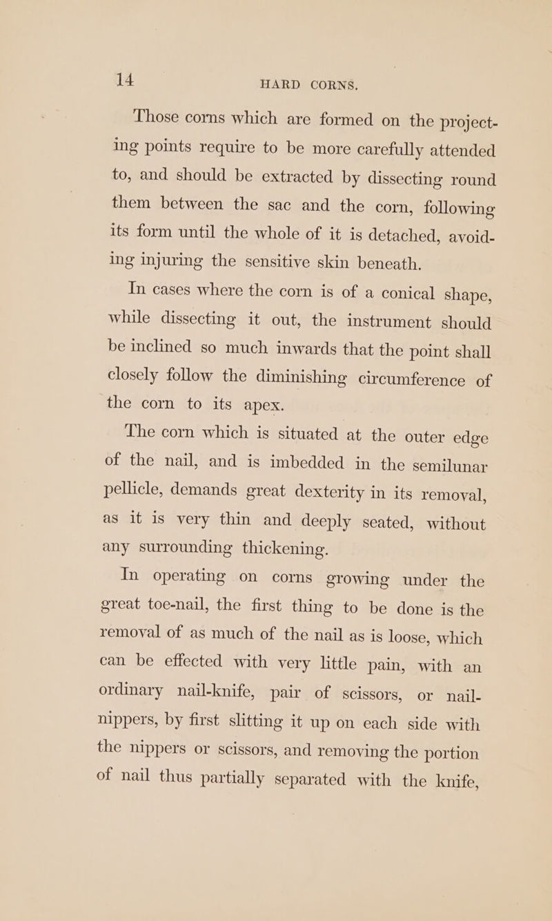 Those corns which are formed on the project- ing points require to be more carefully attended to, and should be extracted by dissecting round them between the sac and the corn, following its form until the whole of it is detached, avoid- ing injuring the sensitive skin beneath. In cases where the corn is of a conical shape, while dissecting it out, the instrument should be inclined so much inwards that the point shall closely follow the diminishing circumference of the corn to its apex. The corn which is situated at the outer edge of the nail, and is imbedded in the semuunar pellicle, demands great dexterity in its removal, as it is very thin and deeply seated, without any surrounding thickening. In operating on corns growing under the great toe-nail, the first thing to be done is the removal of as much of the nail as is loose, which can be effected with very little pain, with an ordinary nail-knife, pair of Scissors, or nail- nippers, by first slitting it up on each side with the nippers or scissors, and removing the portion of nail thus partially separated with the knife,