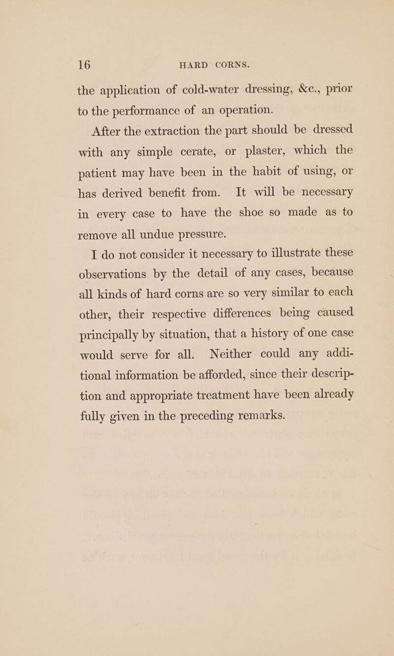 the application of cold-water dressing, &amp;c., prior to the performance of an operation. After the extraction the part should be dressed with any simple cerate, or plaster, which the patient may have been in the habit of using, or has derived benefit from. It will be necessary in every case to have the shoe so made as to remove all undue pressure. I do not consider it necessary to illustrate these observations by the detail of any cases, because all kinds of hard corns are so very similar to each other, their respective differences being caused principally by situation, that a history of one case would serve for all. Neither could any addi- tional information be afforded, since their descrip- tion and appropriate treatment have been already fully given in the preceding remarks.
