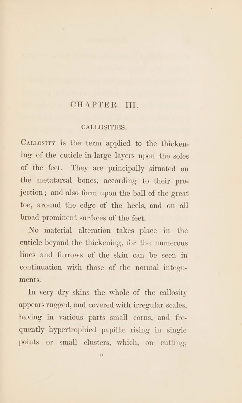 (AR ies LD. CALLOSITIES. CaLLosiry is the term applied to the thicken- ing of the cuticle in large layers upon the soles of the feet. They are principally situated on the metatarsal bones, according to their pro- jection ; and also form upon the ball of the great toe, around the edge of the heels, and on all broad prominent surfaces of the feet. No material alteration takes place in the cuticle beyond the thickening, for the numerous lines and furrows of the skin can be seen in continuation with those of the normal integu- ments. In very dry skins the whole of the callosity appears rugged, and covered with irregular scales, having in various parts small corns, and fre- quently hypertrophied papille rising in single points or small clusters, which, on cutting, D