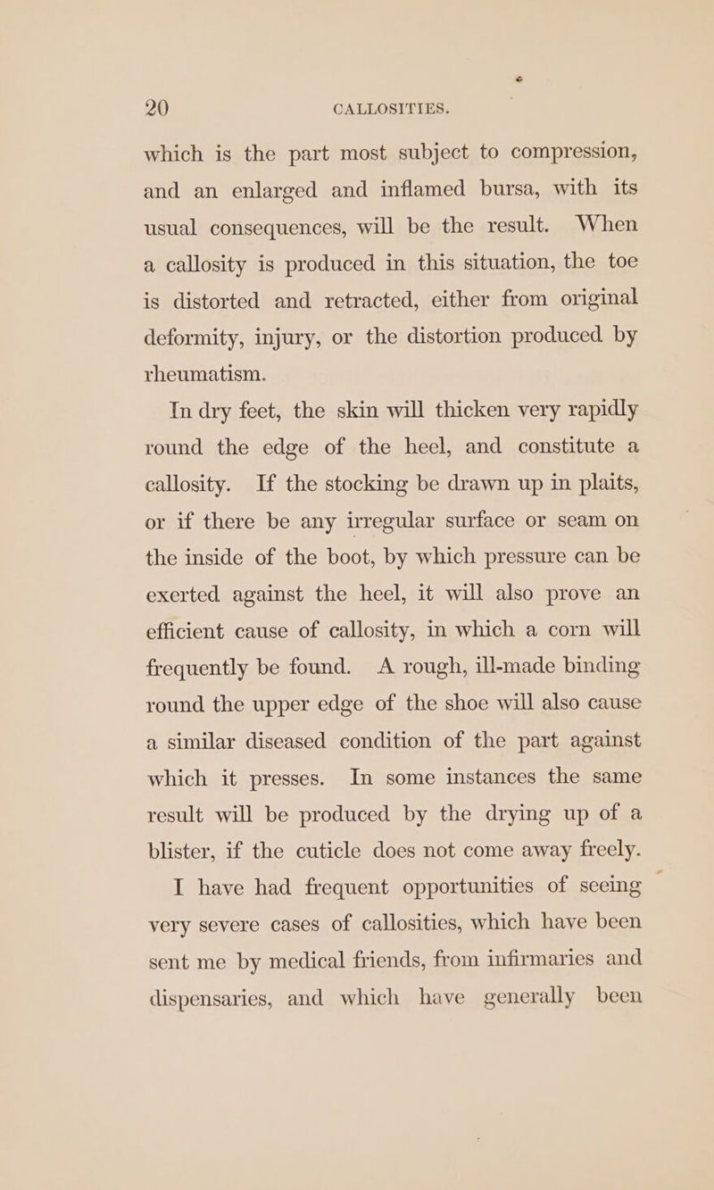which is the part most subject to compression, and an enlarged and inflamed bursa, with its usual consequences, will be the result. When a callosity is produced in this situation, the toe is distorted and retracted, either from original deformity, injury, or the distortion produced by rheumatism. In dry feet, the skin will thicken very rapidly round the edge of the heel, and constitute a callosity. If the stocking be drawn up in plaits, or if there be any irregular surface or seam on the inside of the boot, by which pressure can be exerted against the heel, it will also prove an efficient cause of callosity, in which a corn will frequently be found. A rough, ill-made binding round the upper edge of the shoe will also cause a similar diseased condition of the part against which it presses. In some instances the same result will be produced by the drying up of a blister, if the cuticle does not come away freely. I have had frequent opportunities of seeing very severe cases of callosities, which have been sent me by medical friends, from infirmaries and dispensaries, and which have generally been