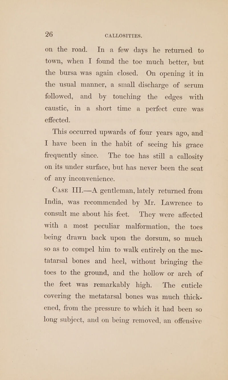 on the road. In a few days he returned to town, when I found the toe much better, but the bursa was again closed. On opening it in the usual manner, a small discharge of serum followed, and by touching the edges with caustic, in a short time a perfect cure was effected. This occurred upwards of four years ago, and I have been in the habit of seeing his grace frequently since. The toe has still a callosity on its under surface, but has never been the seat of any inconvenience. Case III.—A gentleman, lately returned from India, was recommended by Mr. Lawrence to consult me about his feet. They were affected with a most peculiar malformation, the toes being drawn back upon the dorsum, so much so as to compel him to walk entirely on the me- tatarsal bones and heel, without bringing the toes to the ground, and the hollow or arch of the feet was remarkably high. The cuticle covering the metatarsal bones was much thick- ened, from the pressure to which it had been so long subject, and on being removed, an offensive