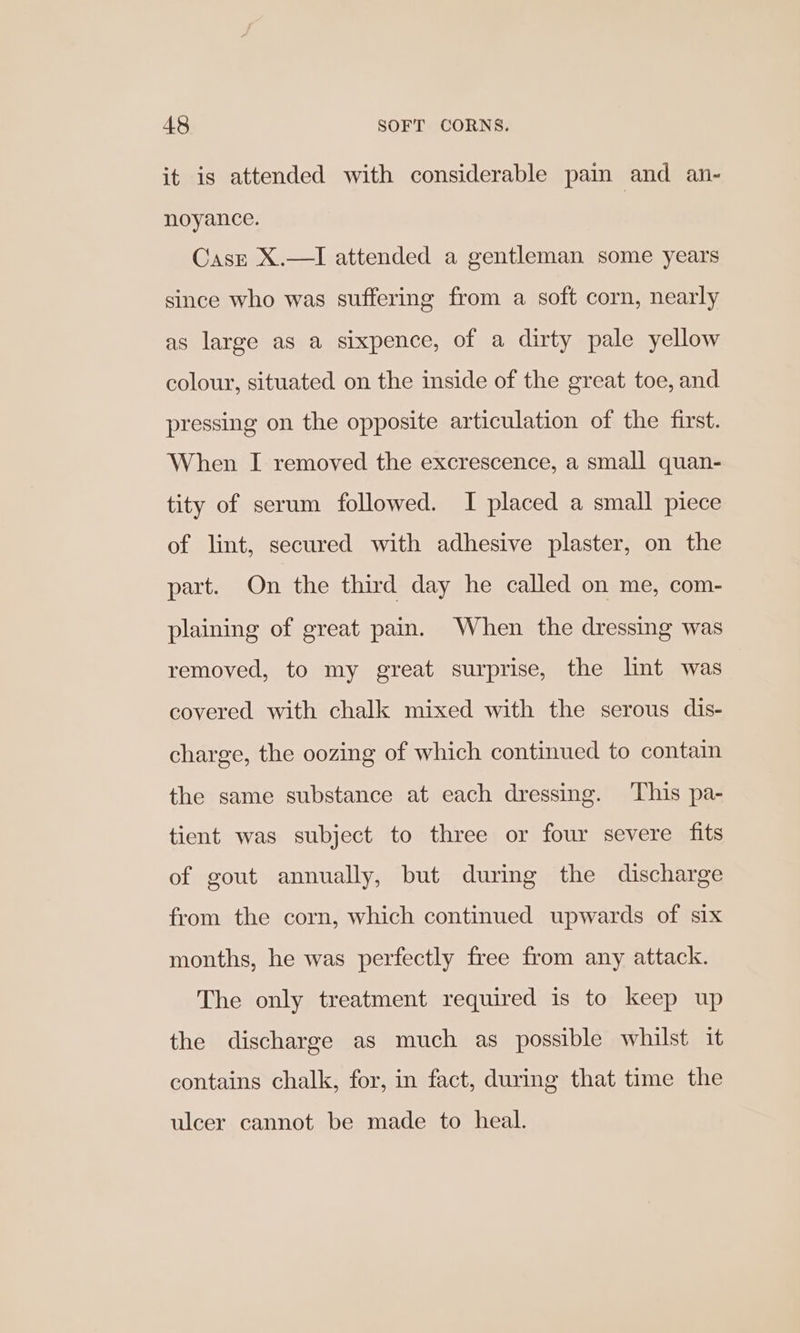 it is attended with considerable pain and an- noyance. Caszt X.—I attended a gentleman some years since who was suffering from a soft corn, nearly as large as a sixpence, of a dirty pale yellow colour, situated on the inside of the great toe, and pressing on the opposite articulation of the first. When I removed the excrescence, a small quan- tity of serum followed. I placed a small piece of lint, secured with adhesive plaster, on the part. On the third day he called on me, com- plaining of great pain. When the dressing was removed, to my great surprise, the lint was covered with chalk mixed with the serous dis- charge, the oozing of which continued to contain the same substance at each dressing. This pa- tient was subject to three or four severe fits of gout annually, but during the discharge from the corn, which continued upwards of six months, he was perfectly free from any attack. The only treatment required is to keep up the discharge as much as possible whilst it contains chalk, for, in fact, during that time the ulcer cannot be made to heal.