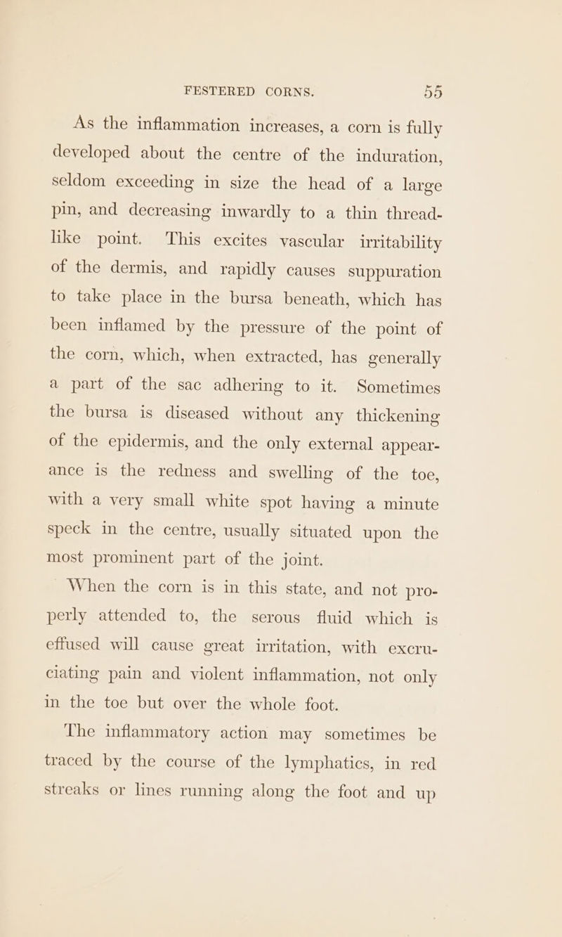 As the inflammation increases, a corn is fully developed about the centre of the induration, seldom exceeding in size the head of a large pin, and decreasing inwardly to a thin thread- like point. This excites vascular irritability of the dermis, and rapidly causes suppuration to take place in the bursa beneath, which has been inflamed by the pressure of the point of the corn, which, when extracted, has generally a part of the sac adhering to it. Sometimes the bursa is diseased without any thickening of the epidermis, and the only external appear- ance is the redness and swelling of the toe, with a very small white spot having a minute speck in the centre, usually situated upon the most prominent part of the joint. When the corn is in this state, and not pro- perly attended to, the serous fluid which is effused will cause great irritation, with excru- clating pain and violent inflammation, not only in the toe but over the whole foot. The inflammatory action may sometimes be traced by the course of the lymphatics, in red streaks or lines running along the foot and up