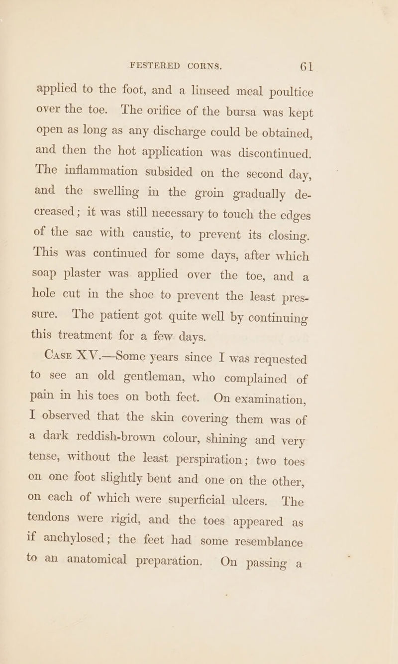 applied to the foot, and a linseed meal poultice over the toe. The orifice of the bursa was kept open as long as any discharge could be obtained, and then the hot application was discontinued. The inflammation subsided on the second day, and the swelling in the groin gradually de- creased ; it was still necessary to touch the edges of the sac with caustic, to prevent its closing. This was continued for some days, after which soap plaster was applied over the toe, and a hole cut in the shoe to prevent the least pres- sure. The patient got quite well by continuing this treatment for a few days. Case X V.—Some years since I was requested to see an old gentleman, who complained of pain in his toes on both feet. On examination, I observed that the skin covering them was of a dark reddish-brown colour, shining and very tense, without the least perspiration; two toes on one foot slightly bent and one on the other, on each of which were superficial ulcers, The tendons were rigid, and the toes appeared as if anchylosed; the feet had some resemblance to an anatomical preparation. On passing a