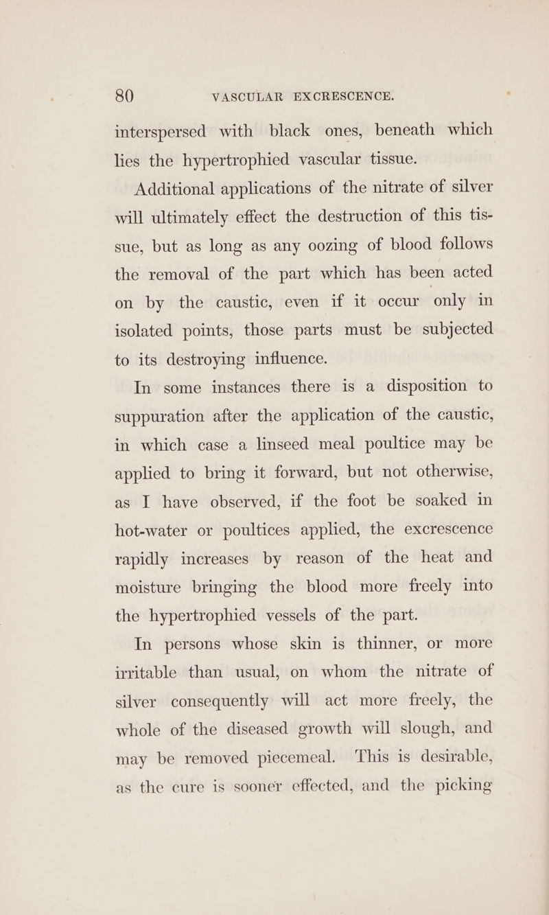 interspersed with black ones, beneath which lies the hypertrophied vascular tissue. | Additional applications of the nitrate of silver will ultimately effect the destruction of this tis- sue, but as long as any oozing of blood follows the removal of the part which has been acted on by the caustic, even if it occur only in isolated points, those parts must be subjected to its destroying influence. In some instances there is a disposition to suppuration after the application of the caustic, in which case a linseed meal poultice may be applied to bring it forward, but not otherwise, as I have observed, if the foot be soaked in hot-water or poultices applied, the excrescence rapidly increases by reason of the heat and moisture bringing the blood more freely into the hypertrophied vessels of the part. In persons whose skin is thinner, or more irritable than usual, on whom the nitrate of silver consequently will act more freely, the whole of the diseased growth will slough, and may be removed piecemeal. ‘This is desirable, as the cure is sooner effected, and the picking