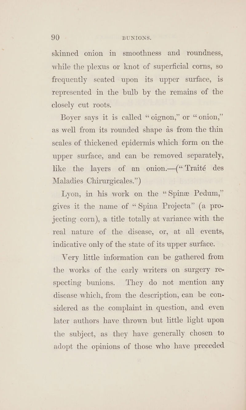 9() BUNIONS. skinned onion in smoothness and roundness, while the plexus or knot of superficial corns, so frequently seated upon its upper surface, is represented in the bulb by the remains of the closely cut roots. Boyer says it is called “oignon,” or “ onion,” as well from its rounded shape as from the thin scales of thickened epidermis which form on the upper surface, and can be removed separately, like the layers of an onion.—(“'Traité des Maladies Chirurgicales.”) Lyon, in his work on the “Spine Pedum,” gives it the name of “Spina Projecta” (a pro- jecting corn), a title totally at variance with the real nature of the disease, or, at all events, indicative only of the state of its upper surface. Very little information can be gathered from the works of the early writers on surgery re- specting bunions. They do not mention any disease which, from the description, can be con- sidered as the complaint in question, and even later authors have thrown but little hght upon the subject, as they have generally chosen to adopt the opinions of those who have preceded
