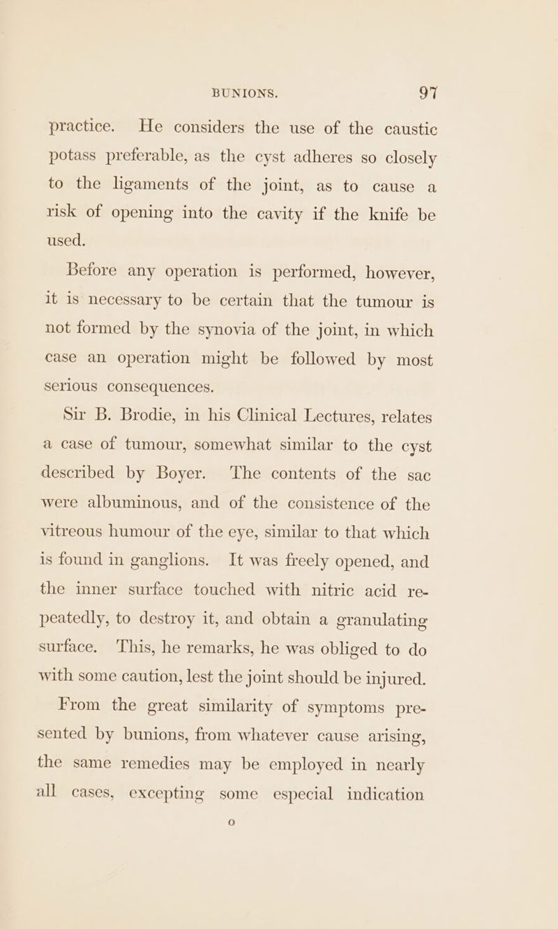 practice. He considers the use of the caustic potass preferable, as the cyst adheres so closely to the ligaments of the joint, as to cause a risk of opening into the cavity if the knife be used. Before any operation is performed, however, it is necessary to be certain that the tumour is not formed by the synovia of the joint, in which case an operation might be followed by most serious consequences. sir B. Brodie, in his Clinical Lectures, relates a case of tumour, somewhat similar to the cyst described by Boyer. The contents of the sac were albuminous, and of the consistence of the vitreous humour of the eye, similar to that which is found in ganglions. It was freely opened, and the inner surface touched with nitric acid re- peatedly, to destroy it, and obtain a granulating surface. This, he remarks, he was obliged to do with some caution, lest the joint should be injured. From the great similarity of symptoms pre- sented by bunions, from whatever cause arising, the same remedies may be employed in nearly all cases, excepting some especial indication 16)