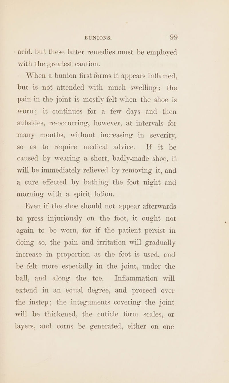 -acid, but these latter remedies must be employed with the greatest caution. When a bunion first forms it appears inflamed, but is not attended with much swelling; the pain in the joint is mostly felt when the shoe is worn; it continues for a few days and then subsides, re-occurring, however, at intervals for many months, without increasing in severity, so as to require medical advice. If it be caused by wearing a short, badly-made shoe, it will be immediately relieved by removing it, and a cure effected by bathing the foot night and morning with a spirit lotion. Even if the shoe should not appear afterwards to press injuriously on the foot, it ought not again to be worn, for if the patient persist in doing so, the pain and irritation will gradually increase in proportion as the foot is used, and be felt more especially in the joint, under the ball, and along the toe. Inflammation will extend in an equal degree, and proceed over the instep; the integuments covering the joint will be thickened, the cuticle form scales, or layers, and corns be generated, either on one